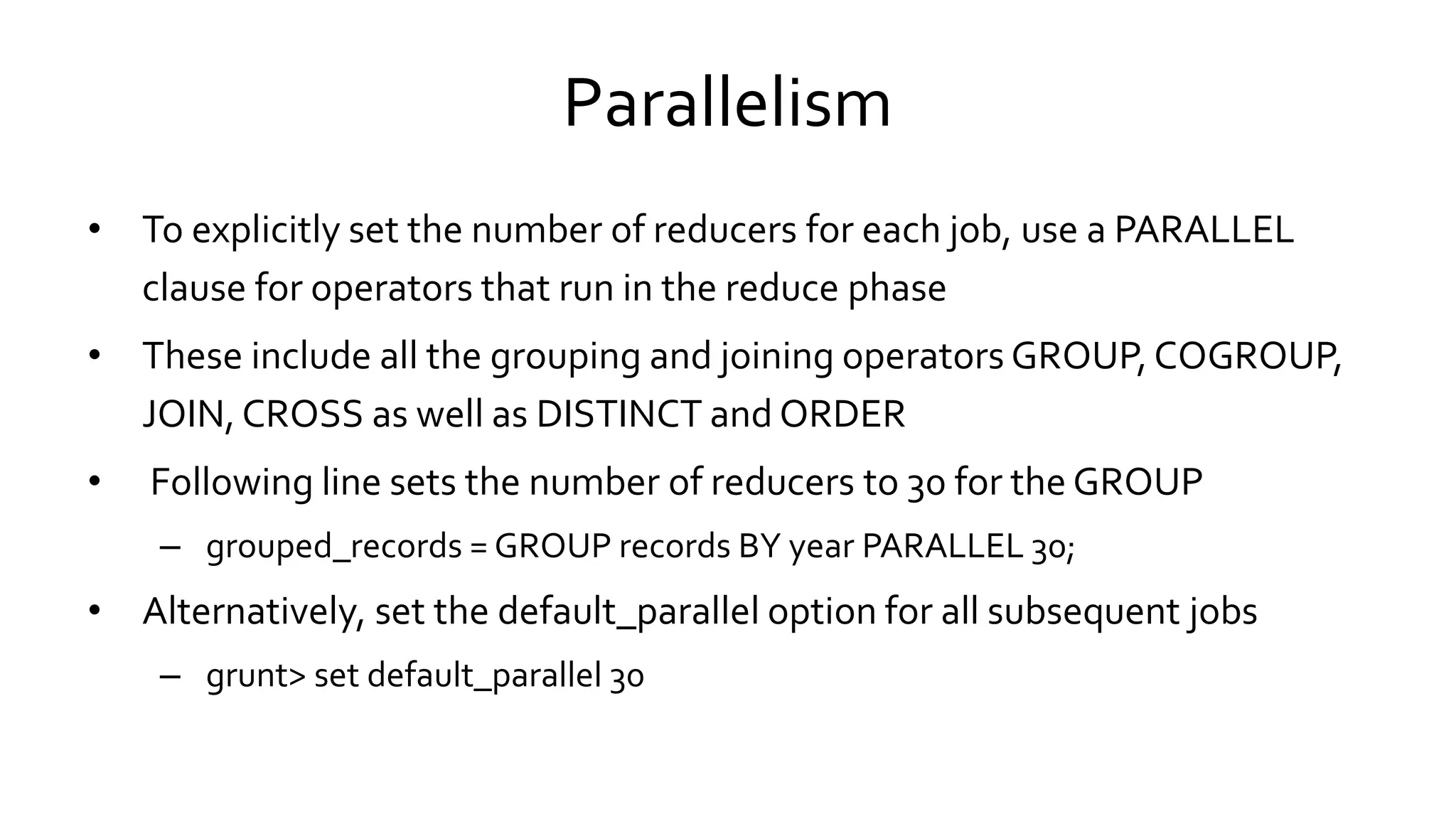 Parallelism
• To explicitly set the number of reducers for each job, use a PARALLEL
clause for operators that run in the reduce phase
• These include all the grouping and joining operators GROUP, COGROUP,
JOIN, CROSS as well as DISTINCT and ORDER
• Following line sets the number of reducers to 30 for the GROUP
– grouped_records = GROUP records BY year PARALLEL 30;
• Alternatively, set the default_parallel option for all subsequent jobs
– grunt> set default_parallel 30
 