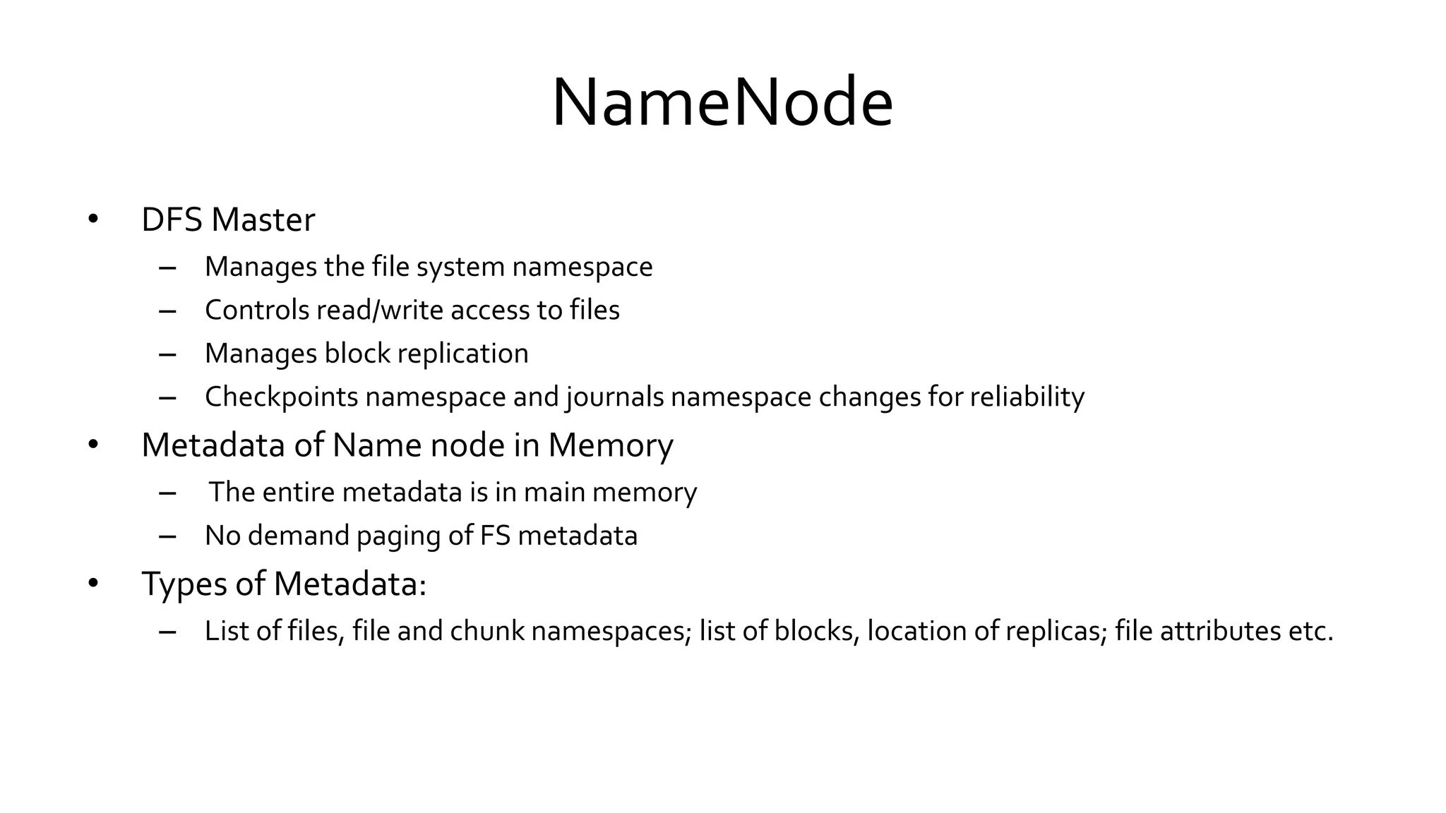 NameNode
• DFS Master
– Manages the file system namespace
– Controls read/write access to files
– Manages block replication
– Checkpoints namespace and journals namespace changes for reliability
• Metadata of Name node in Memory
– The entire metadata is in main memory
– No demand paging of FS metadata
• Types of Metadata:
– List of files, file and chunk namespaces; list of blocks, location of replicas; file attributes etc.
 