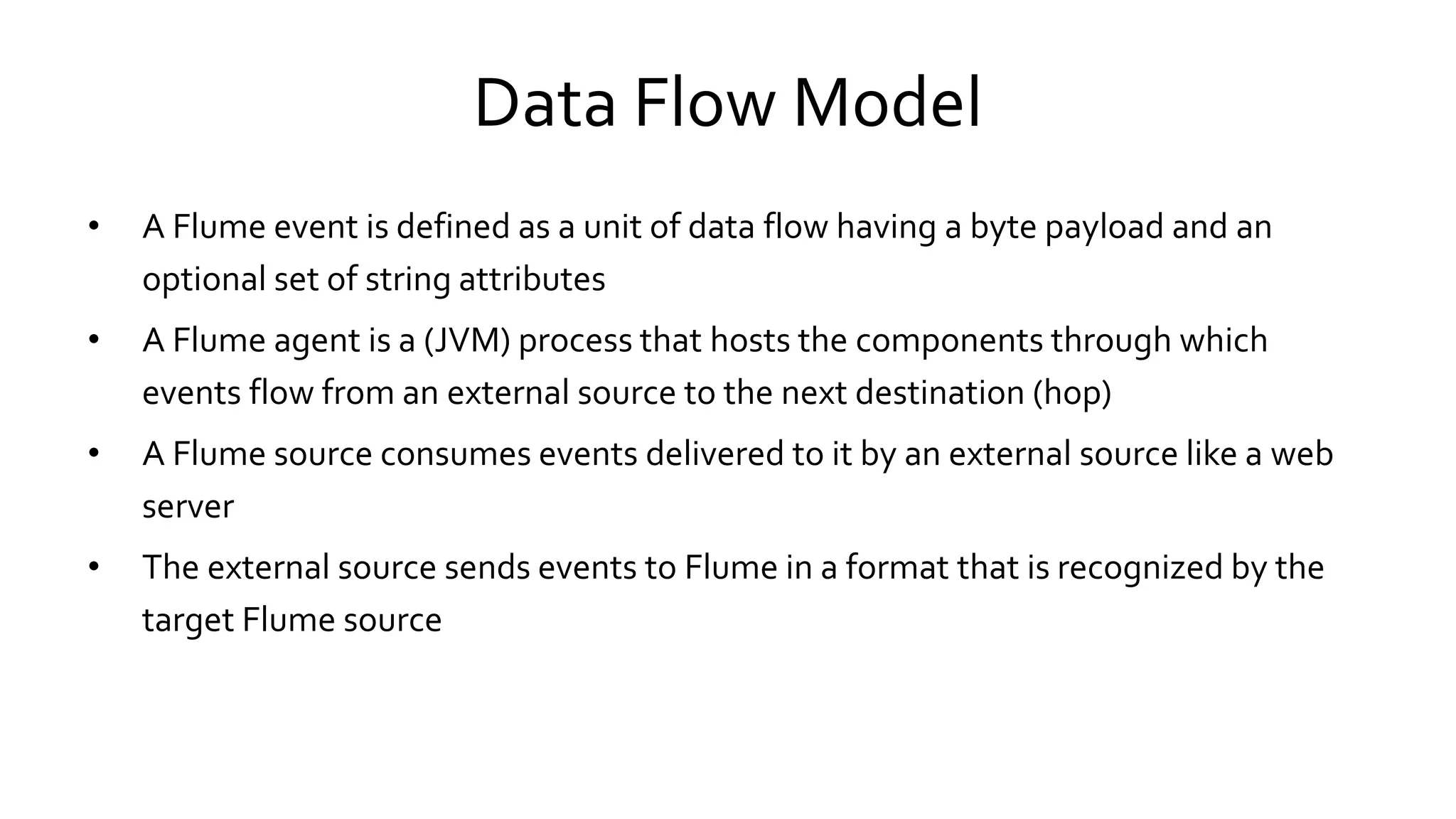 Data Flow Model
• A Flume event is defined as a unit of data flow having a byte payload and an
optional set of string attributes
• A Flume agent is a (JVM) process that hosts the components through which
events flow from an external source to the next destination (hop)
• A Flume source consumes events delivered to it by an external source like a web
server
• The external source sends events to Flume in a format that is recognized by the
target Flume source
 