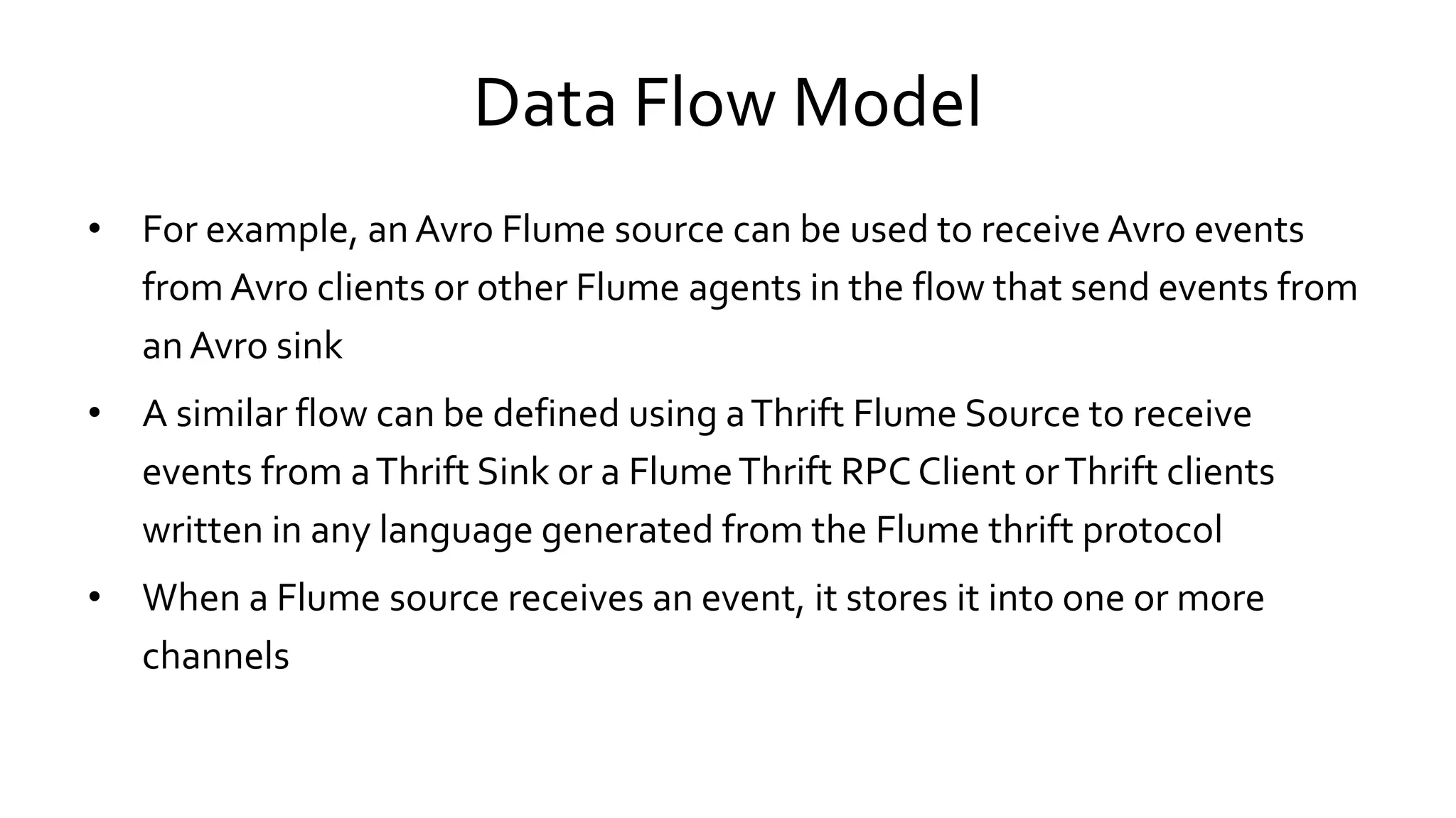 Data Flow Model
• For example, an Avro Flume source can be used to receive Avro events
from Avro clients or other Flume agents in the flow that send events from
an Avro sink
• A similar flow can be defined using a Thrift Flume Source to receive
events from a Thrift Sink or a Flume Thrift RPC Client or Thrift clients
written in any language generated from the Flume thrift protocol
• When a Flume source receives an event, it stores it into one or more
channels
 