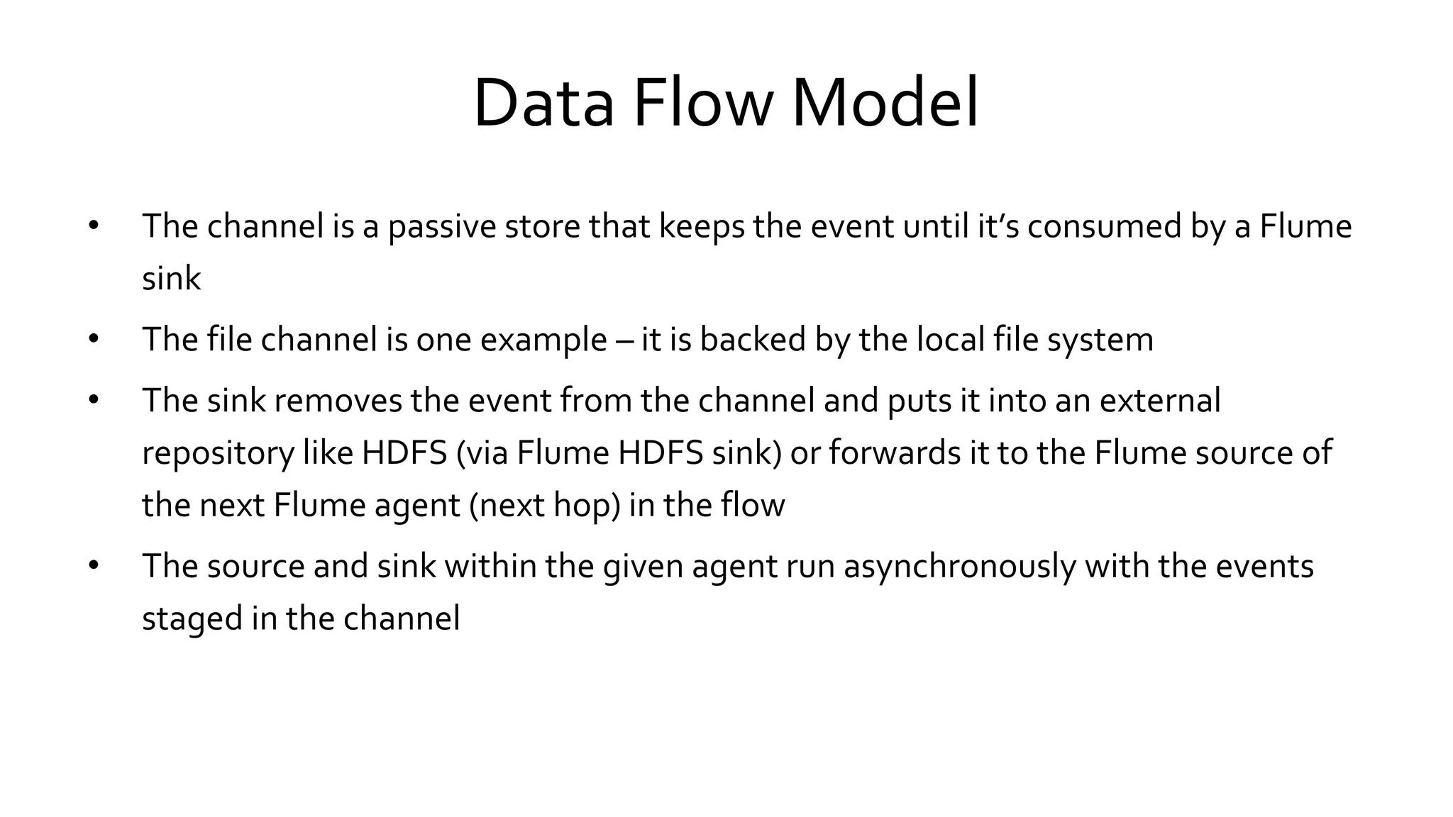 Data Flow Model
• The channel is a passive store that keeps the event until it’s consumed by a Flume
sink
• The file channel is one example – it is backed by the local file system
• The sink removes the event from the channel and puts it into an external
repository like HDFS (via Flume HDFS sink) or forwards it to the Flume source of
the next Flume agent (next hop) in the flow
• The source and sink within the given agent run asynchronously with the events
staged in the channel
 