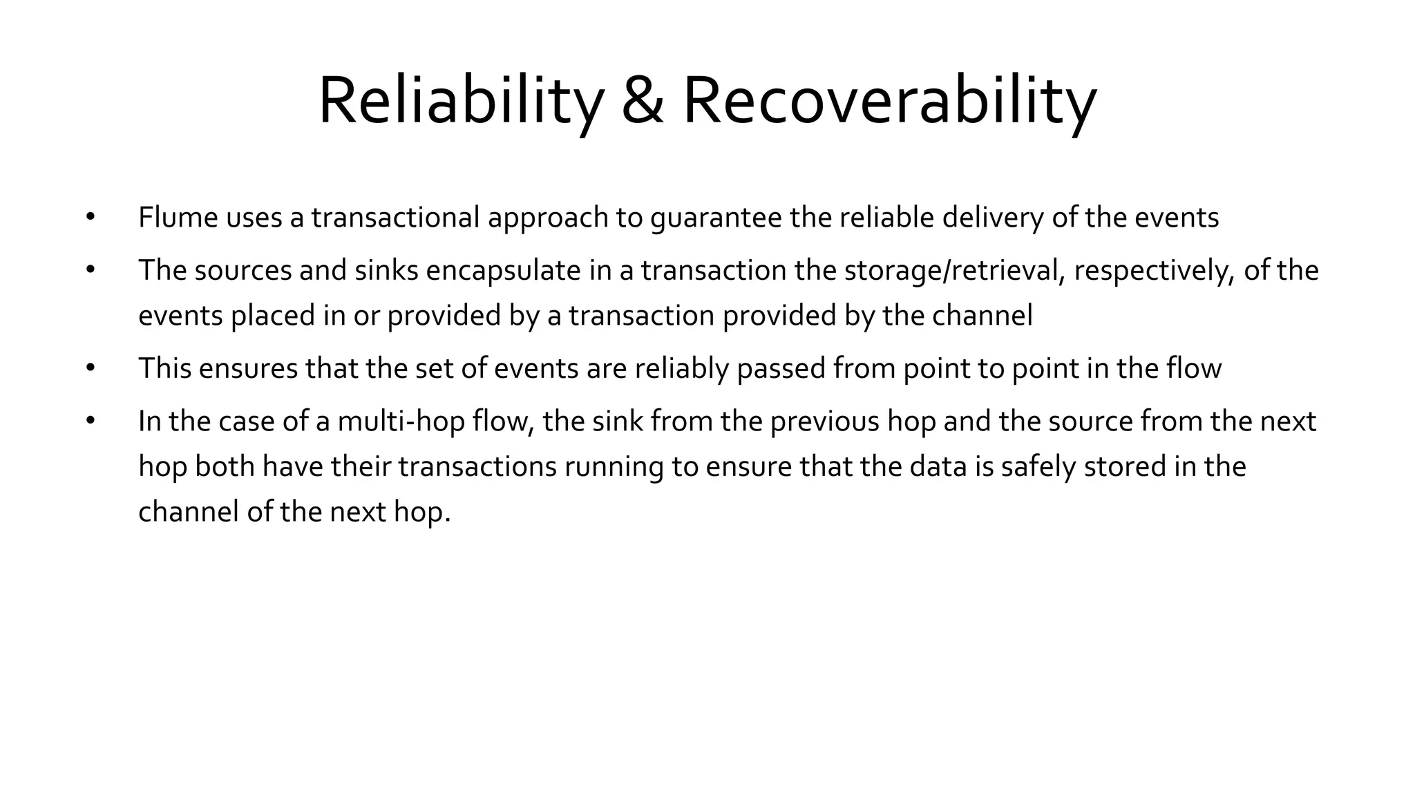 Reliability & Recoverability
• Flume uses a transactional approach to guarantee the reliable delivery of the events
• The sources and sinks encapsulate in a transaction the storage/retrieval, respectively, of the
events placed in or provided by a transaction provided by the channel
• This ensures that the set of events are reliably passed from point to point in the flow
• In the case of a multi-hop flow, the sink from the previous hop and the source from the next
hop both have their transactions running to ensure that the data is safely stored in the
channel of the next hop.
 