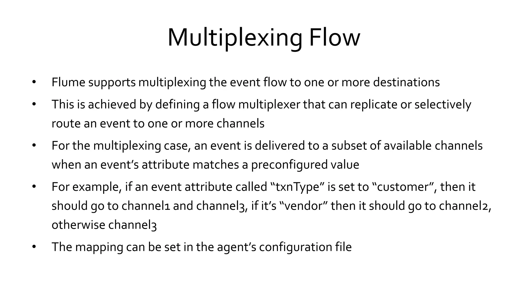 Multiplexing Flow
• Flume supports multiplexing the event flow to one or more destinations
• This is achieved by defining a flow multiplexer that can replicate or selectively
route an event to one or more channels
• For the multiplexing case, an event is delivered to a subset of available channels
when an event’s attribute matches a preconfigured value
• For example, if an event attribute called “txnType” is set to “customer”, then it
should go to channel1 and channel3, if it’s “vendor” then it should go to channel2,
otherwise channel3
• The mapping can be set in the agent’s configuration file
 