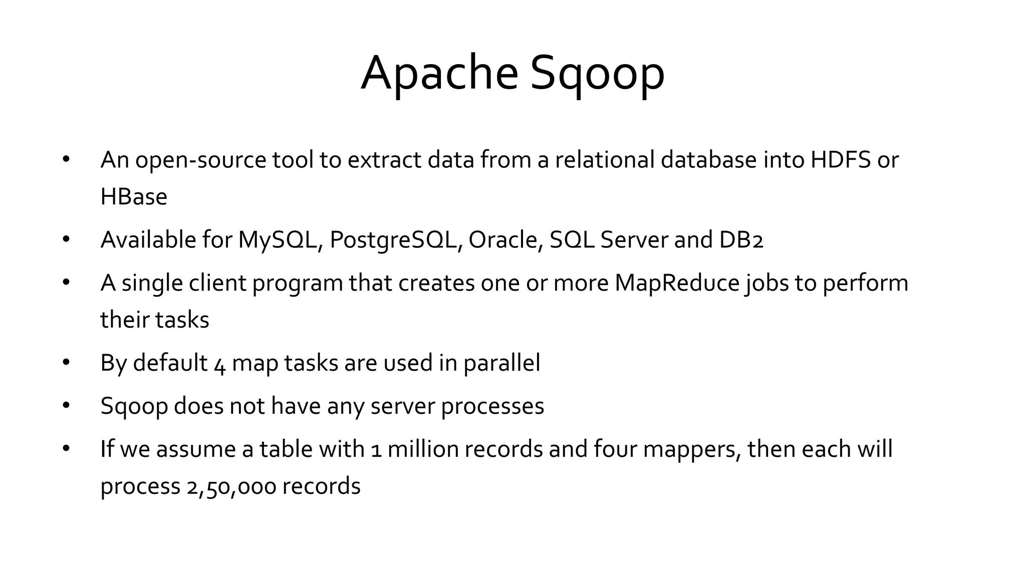 Apache Sqoop
• An open-source tool to extract data from a relational database into HDFS or
HBase
• Available for MySQL, PostgreSQL, Oracle, SQL Server and DB2
• A single client program that creates one or more MapReduce jobs to perform
their tasks
• By default 4 map tasks are used in parallel
• Sqoop does not have any server processes
• If we assume a table with 1 million records and four mappers, then each will
process 2,50,000 records
 