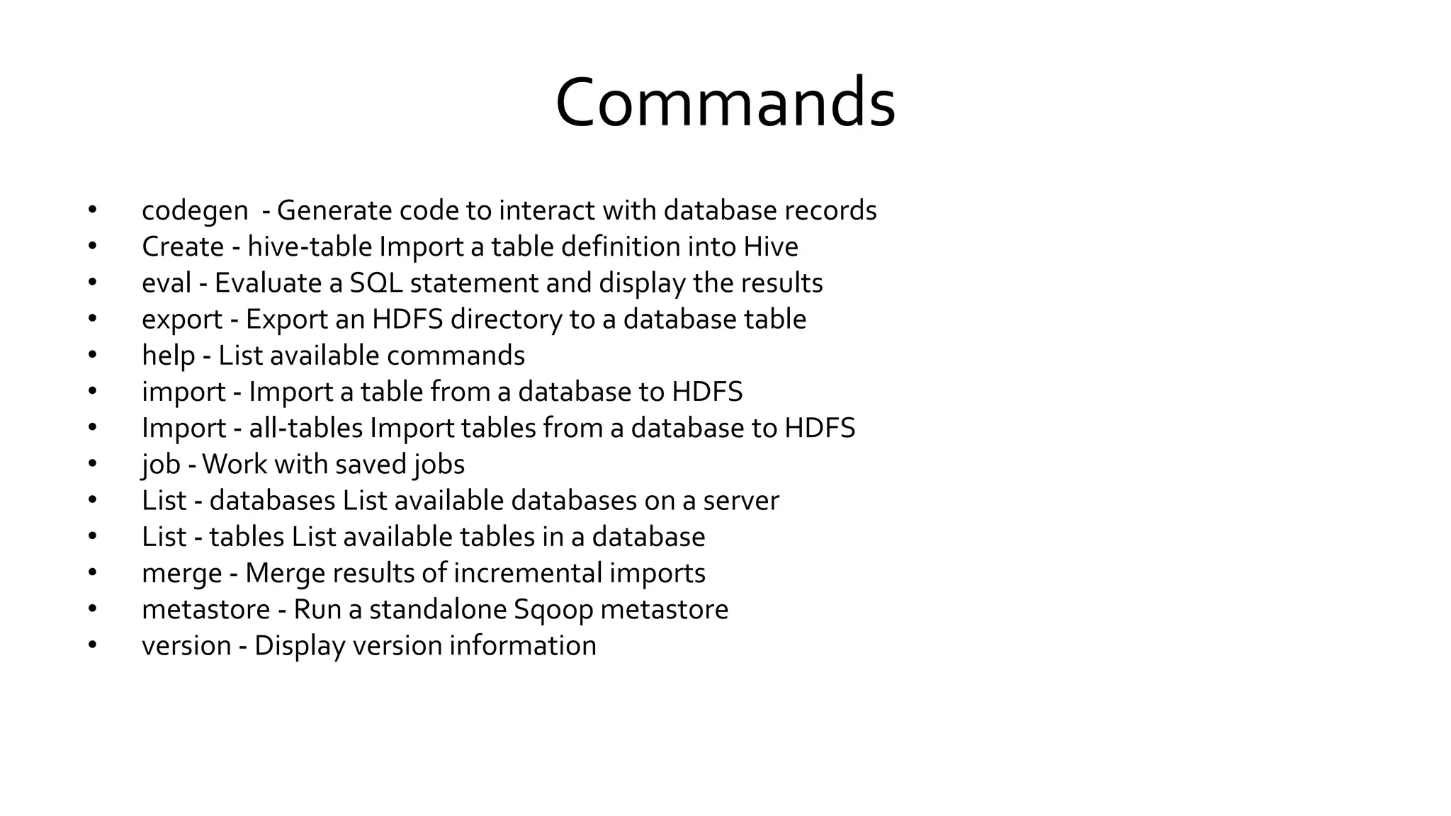 Commands
• codegen - Generate code to interact with database records
• Create - hive-table Import a table definition into Hive
• eval - Evaluate a SQL statement and display the results
• export - Export an HDFS directory to a database table
• help - List available commands
• import - Import a table from a database to HDFS
• Import - all-tables Import tables from a database to HDFS
• job - Work with saved jobs
• List - databases List available databases on a server
• List - tables List available tables in a database
• merge - Merge results of incremental imports
• metastore - Run a standalone Sqoop metastore
• version - Display version information
 