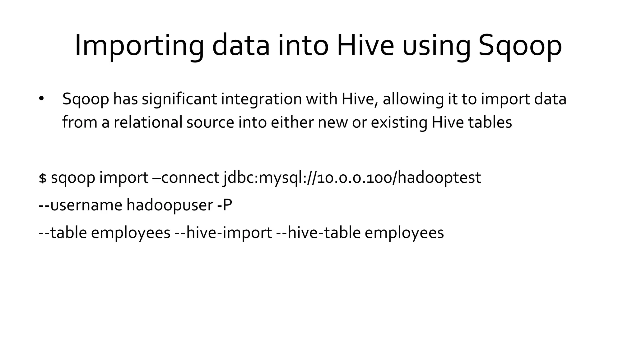 Importing data into Hive using Sqoop
• Sqoop has significant integration with Hive, allowing it to import data
from a relational source into either new or existing Hive tables
$ sqoop import –connect jdbc:mysql://10.0.0.100/hadooptest
--username hadoopuser -P
--table employees --hive-import --hive-table employees
 
