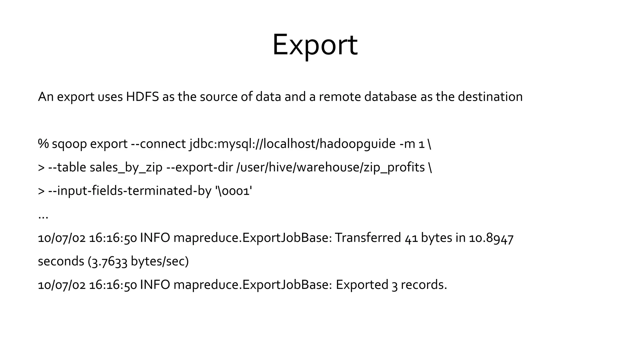 Export
An export uses HDFS as the source of data and a remote database as the destination
% sqoop export --connect jdbc:mysql://localhost/hadoopguide -m 1 
> --table sales_by_zip --export-dir /user/hive/warehouse/zip_profits 
> --input-fields-terminated-by '0001'
...
10/07/02 16:16:50 INFO mapreduce.ExportJobBase: Transferred 41 bytes in 10.8947
seconds (3.7633 bytes/sec)
10/07/02 16:16:50 INFO mapreduce.ExportJobBase: Exported 3 records.
 