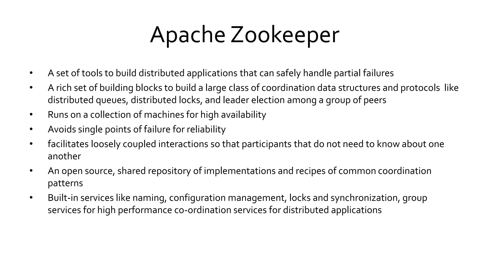 Apache Zookeeper
• A set of tools to build distributed applications that can safely handle partial failures
• A rich set of building blocks to build a large class of coordination data structures and protocols like
distributed queues, distributed locks, and leader election among a group of peers
• Runs on a collection of machines for high availability
• Avoids single points of failure for reliability
• facilitates loosely coupled interactions so that participants that do not need to know about one
another
• An open source, shared repository of implementations and recipes of common coordination
patterns
• Built-in services like naming, configuration management, locks and synchronization, group
services for high performance co-ordination services for distributed applications
 