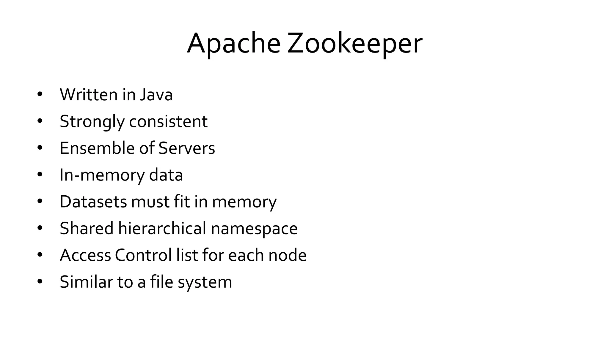 Apache Zookeeper
• Written in Java
• Strongly consistent
• Ensemble of Servers
• In-memory data
• Datasets must fit in memory
• Shared hierarchical namespace
• Access Control list for each node
• Similar to a file system
 