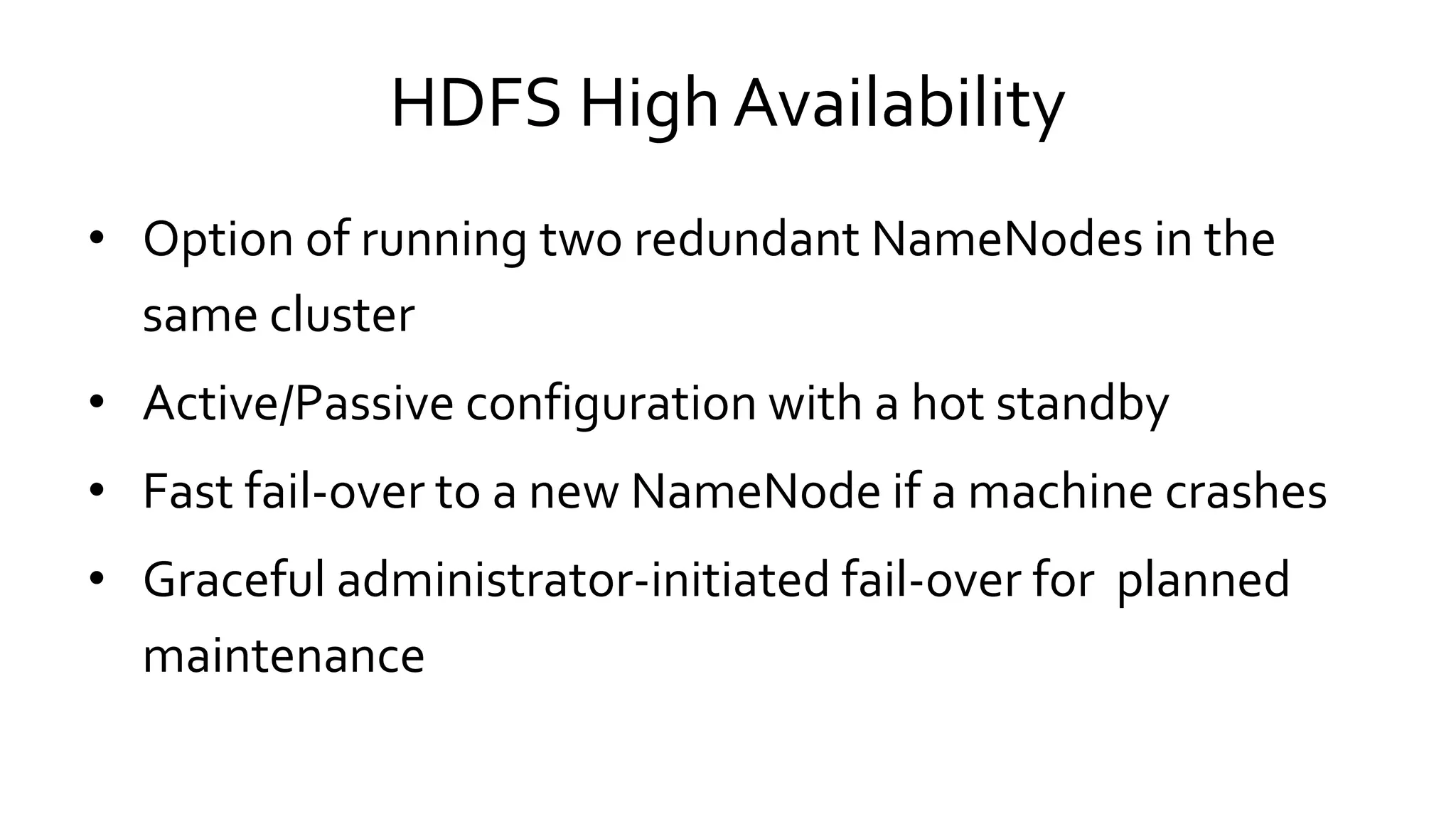 HDFS High Availability
• Option of running two redundant NameNodes in the
same cluster
• Active/Passive configuration with a hot standby
• Fast fail-over to a new NameNode if a machine crashes
• Graceful administrator-initiated fail-over for planned
maintenance
 