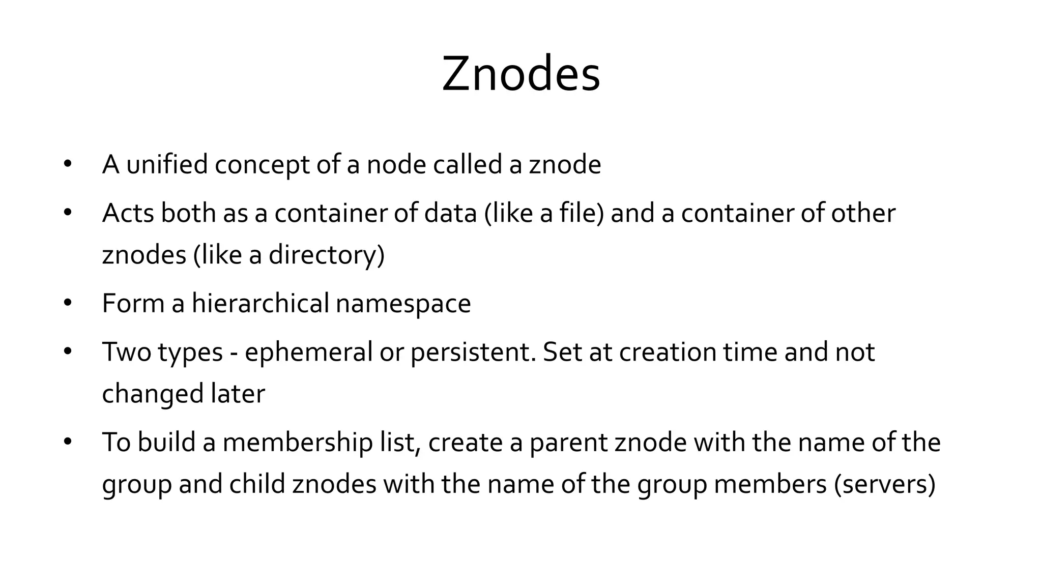 Znodes
• A unified concept of a node called a znode
• Acts both as a container of data (like a file) and a container of other
znodes (like a directory)
• Form a hierarchical namespace
• Two types - ephemeral or persistent. Set at creation time and not
changed later
• To build a membership list, create a parent znode with the name of the
group and child znodes with the name of the group members (servers)
 