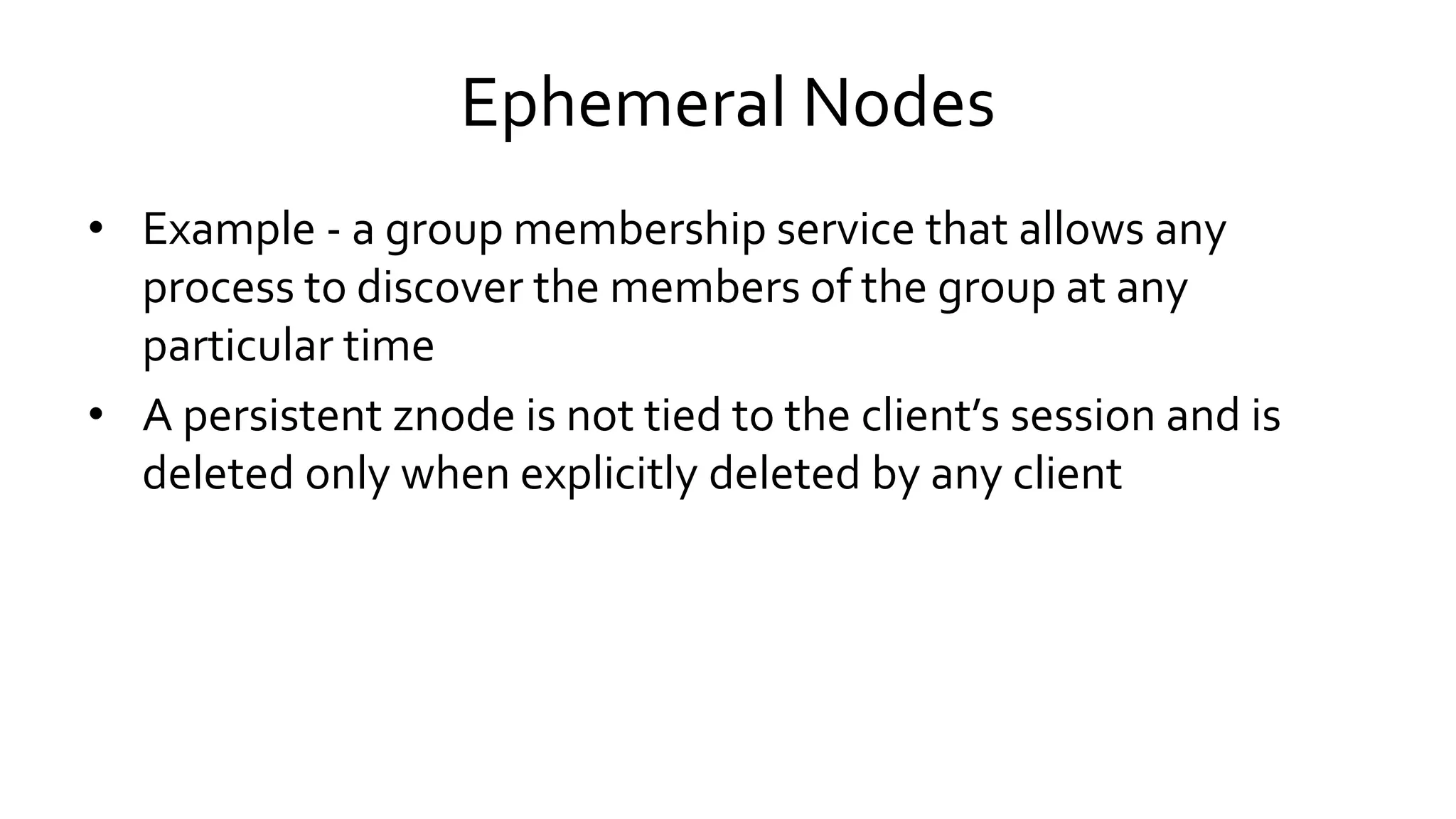 Ephemeral Nodes
• Example - a group membership service that allows any
process to discover the members of the group at any
particular time
• A persistent znode is not tied to the client’s session and is
deleted only when explicitly deleted by any client
 