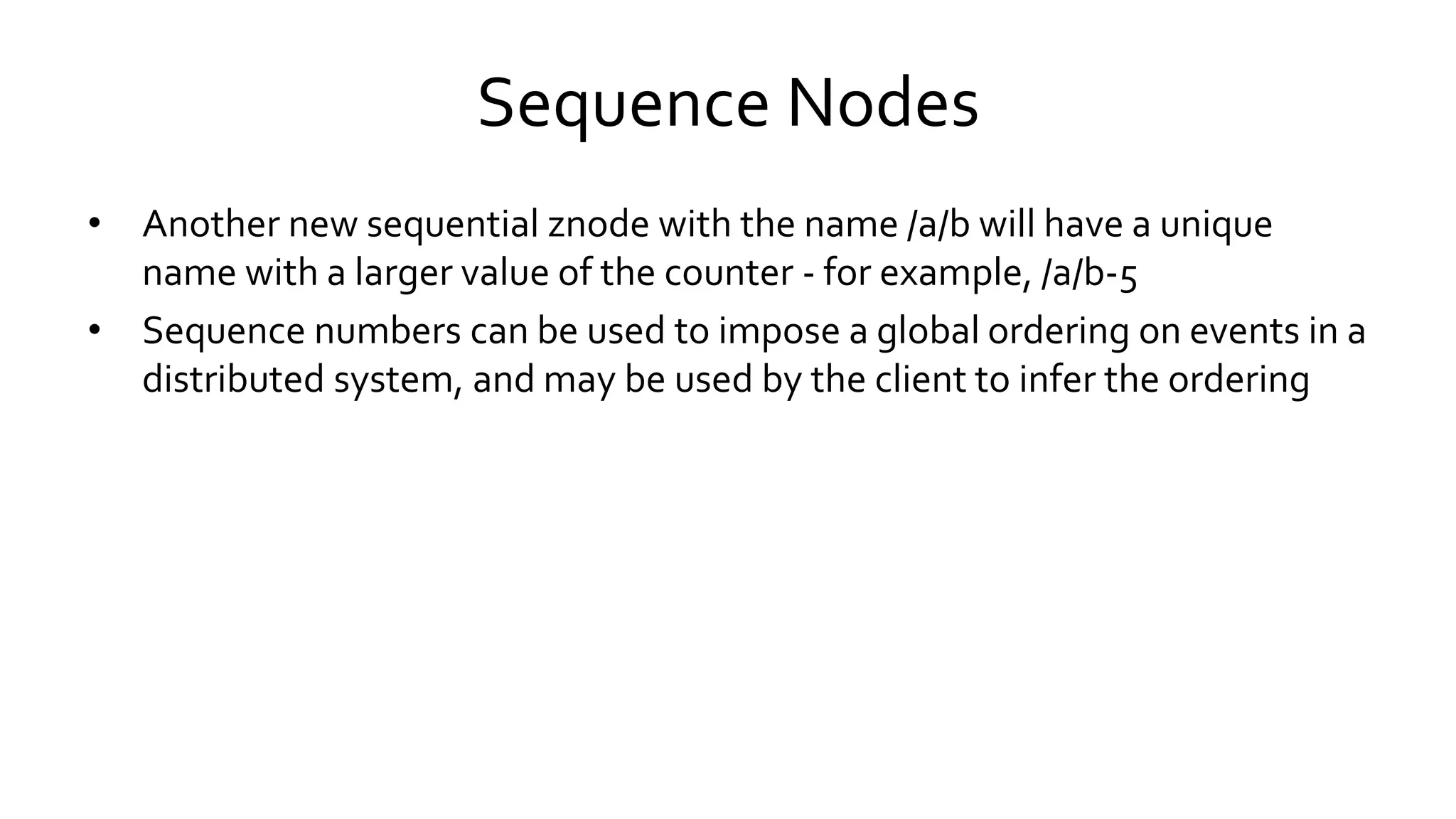 Sequence Nodes
• Another new sequential znode with the name /a/b will have a unique
name with a larger value of the counter - for example, /a/b-5
• Sequence numbers can be used to impose a global ordering on events in a
distributed system, and may be used by the client to infer the ordering
 