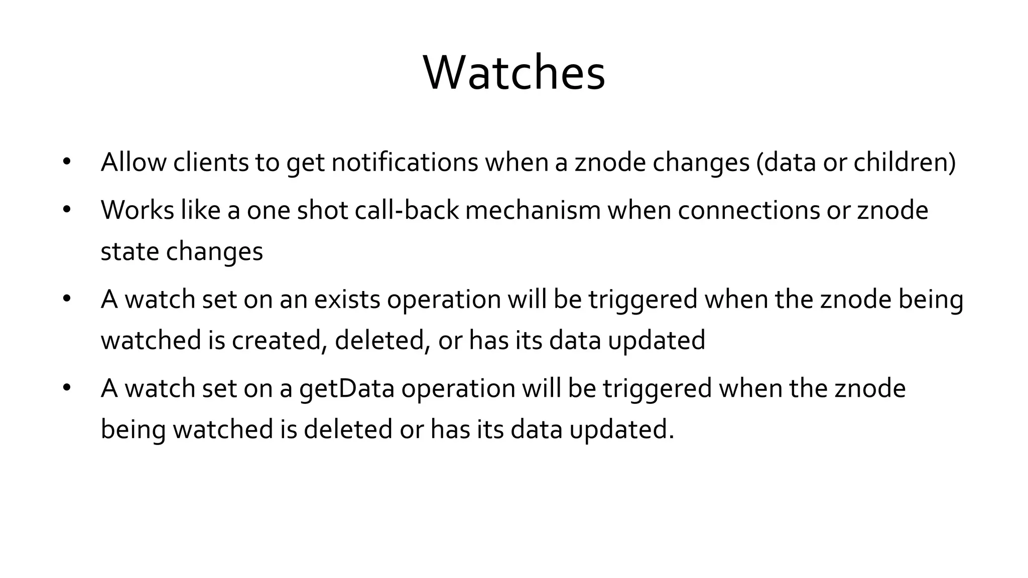 Watches
• Allow clients to get notifications when a znode changes (data or children)
• Works like a one shot call-back mechanism when connections or znode
state changes
• A watch set on an exists operation will be triggered when the znode being
watched is created, deleted, or has its data updated
• A watch set on a getData operation will be triggered when the znode
being watched is deleted or has its data updated.
 