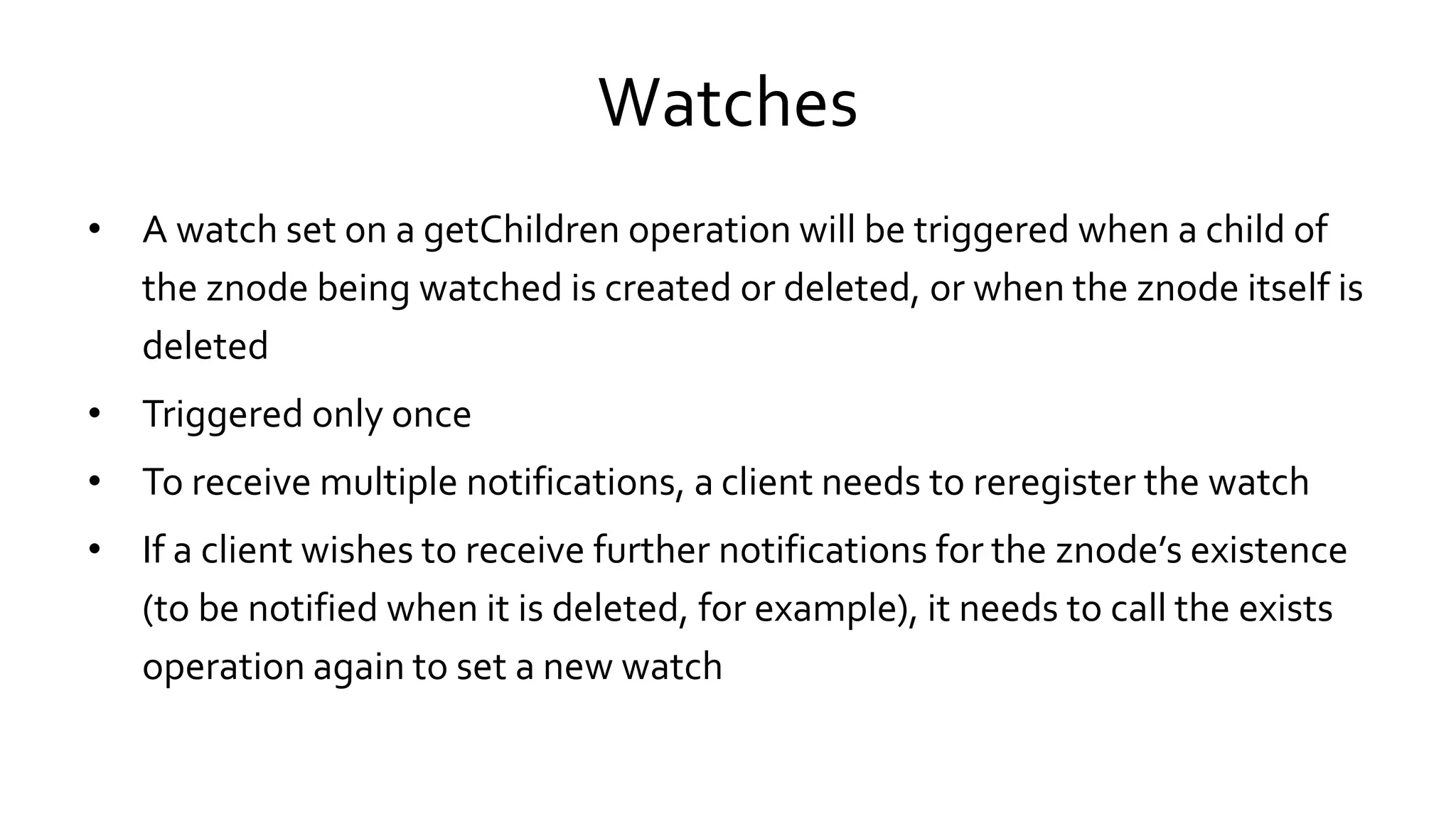 Watches
• A watch set on a getChildren operation will be triggered when a child of
the znode being watched is created or deleted, or when the znode itself is
deleted
• Triggered only once
• To receive multiple notifications, a client needs to reregister the watch
• If a client wishes to receive further notifications for the znode’s existence
(to be notified when it is deleted, for example), it needs to call the exists
operation again to set a new watch
 