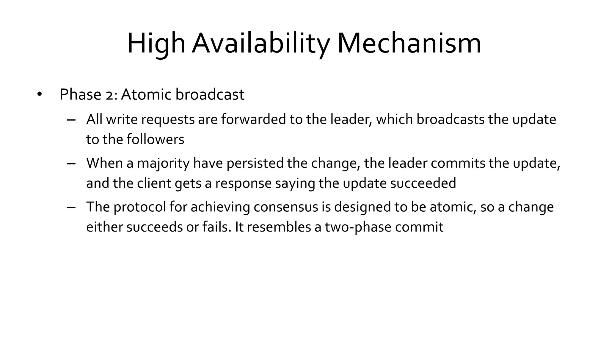 High Availability Mechanism
• Phase 2: Atomic broadcast
– All write requests are forwarded to the leader, which broadcasts the update
to the followers
– When a majority have persisted the change, the leader commits the update,
and the client gets a response saying the update succeeded
– The protocol for achieving consensus is designed to be atomic, so a change
either succeeds or fails. It resembles a two-phase commit
 