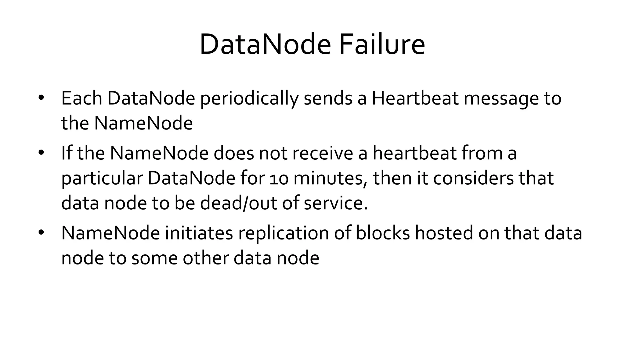 DataNode Failure
• Each DataNode periodically sends a Heartbeat message to
the NameNode
• If the NameNode does not receive a heartbeat from a
particular DataNode for 10 minutes, then it considers that
data node to be dead/out of service.
• NameNode initiates replication of blocks hosted on that data
node to some other data node
 
