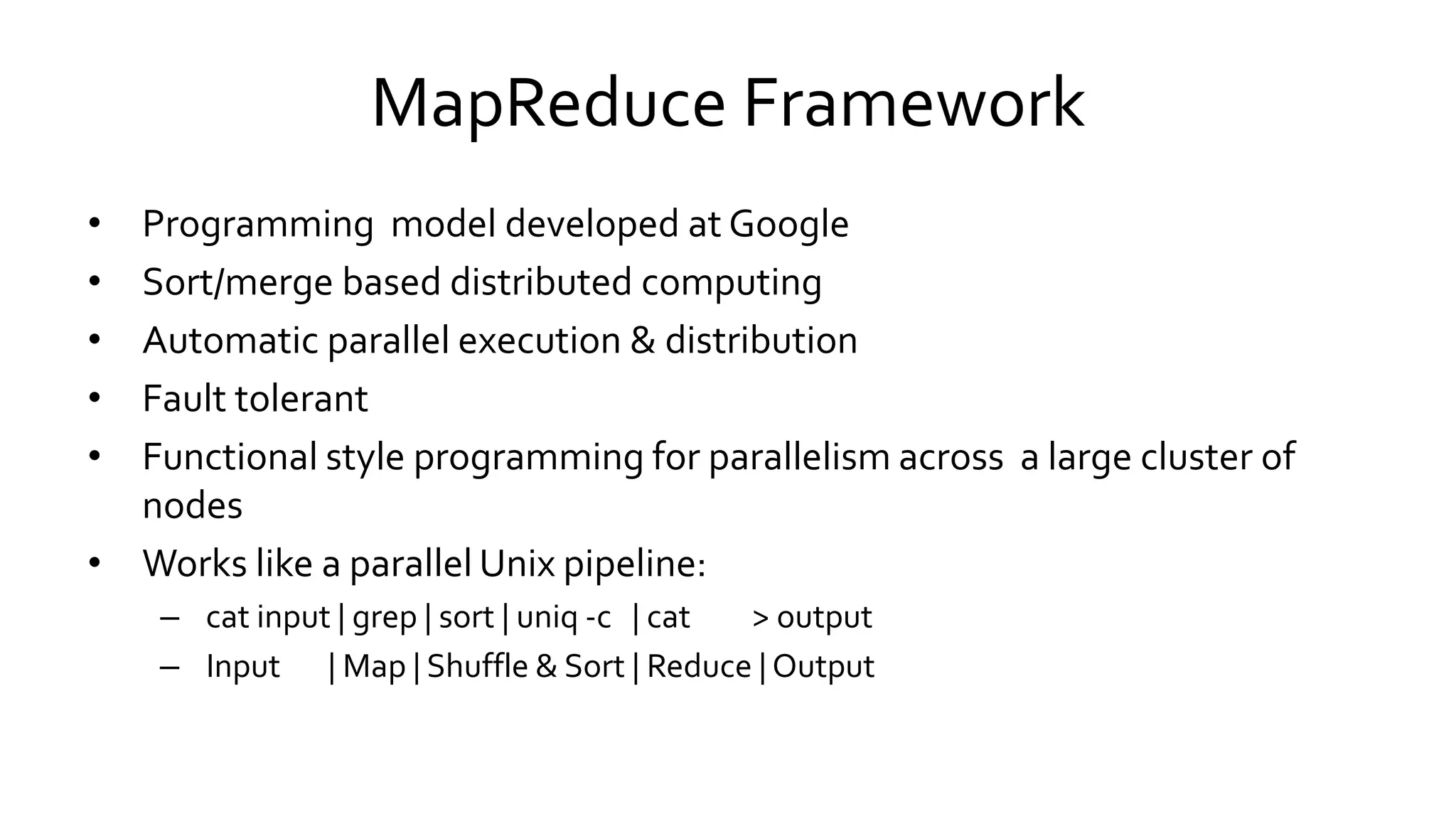 MapReduce Framework
• Programming model developed at Google
• Sort/merge based distributed computing
• Automatic parallel execution & distribution
• Fault tolerant
• Functional style programming for parallelism across a large cluster of
nodes
• Works like a parallel Unix pipeline:
– cat input | grep | sort | uniq -c | cat > output
– Input | Map | Shuffle & Sort | Reduce | Output
 