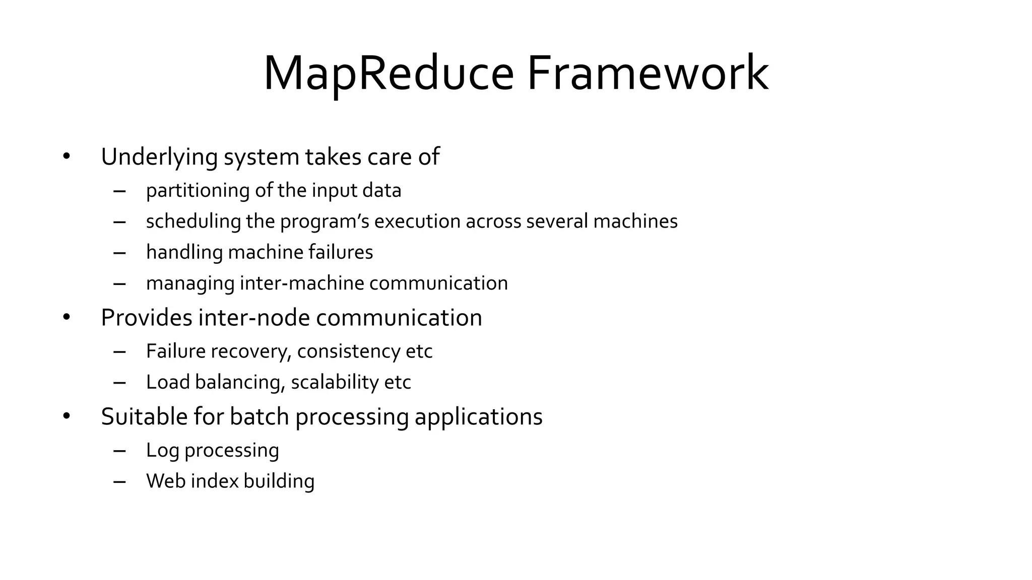 MapReduce Framework
• Underlying system takes care of
– partitioning of the input data
– scheduling the program’s execution across several machines
– handling machine failures
– managing inter-machine communication
• Provides inter-node communication
– Failure recovery, consistency etc
– Load balancing, scalability etc
• Suitable for batch processing applications
– Log processing
– Web index building
 