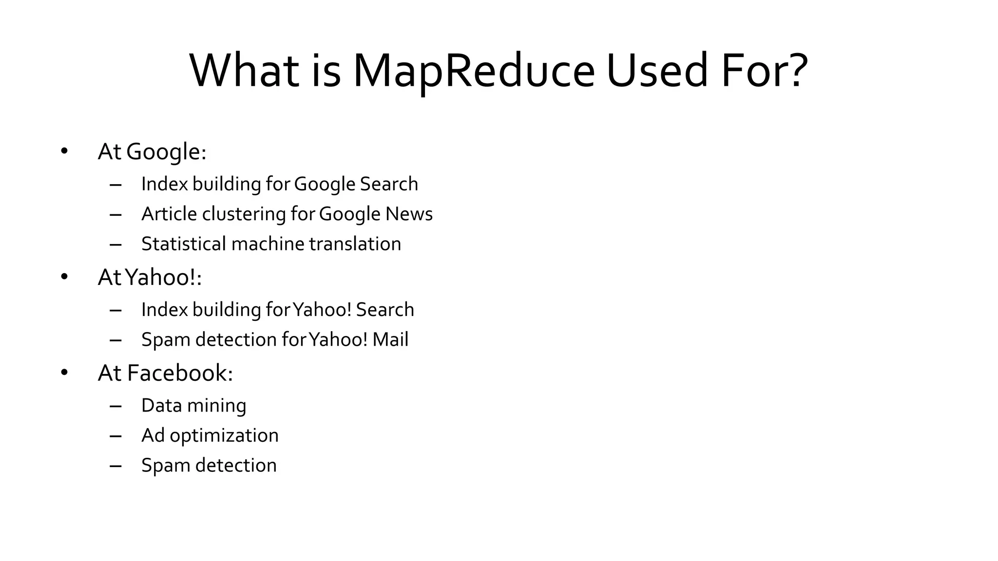 What is MapReduce Used For?
• At Google:
– Index building for Google Search
– Article clustering for Google News
– Statistical machine translation
• At Yahoo!:
– Index building for Yahoo! Search
– Spam detection for Yahoo! Mail
• At Facebook:
– Data mining
– Ad optimization
– Spam detection
 