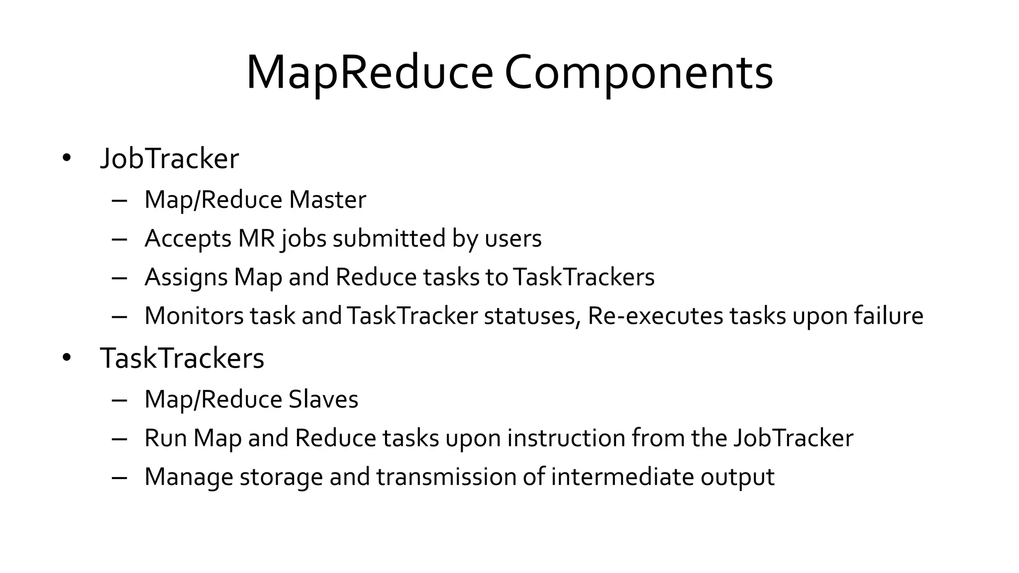 MapReduce Components
• JobTracker
– Map/Reduce Master
– Accepts MR jobs submitted by users
– Assigns Map and Reduce tasks to TaskTrackers
– Monitors task and TaskTracker statuses, Re-executes tasks upon failure
• TaskTrackers
– Map/Reduce Slaves
– Run Map and Reduce tasks upon instruction from the JobTracker
– Manage storage and transmission of intermediate output
 