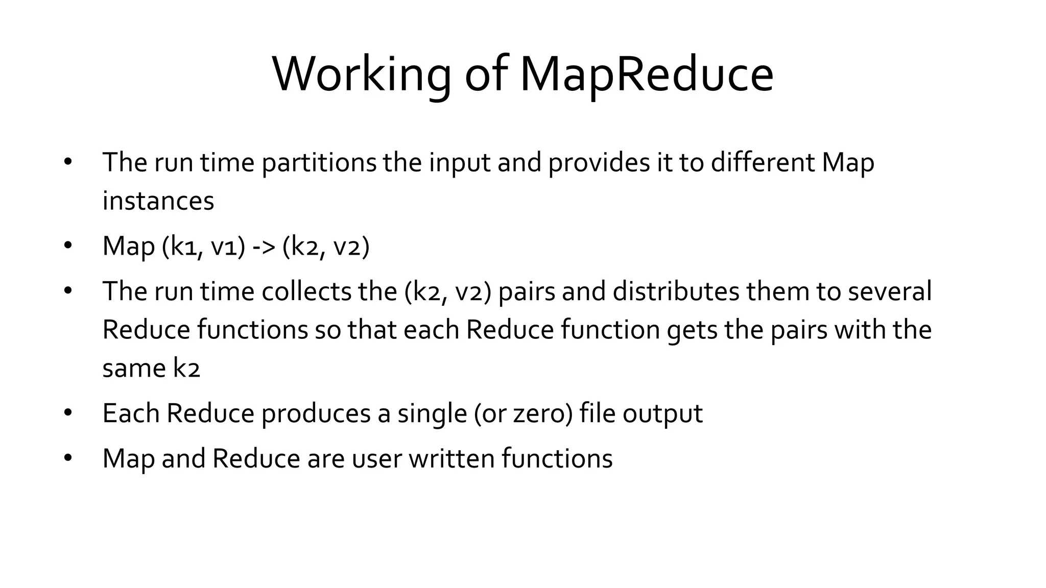 Working of MapReduce
• The run time partitions the input and provides it to different Map
instances
• Map (k1, v1) -> (k2, v2)
• The run time collects the (k2, v2) pairs and distributes them to several
Reduce functions so that each Reduce function gets the pairs with the
same k2
• Each Reduce produces a single (or zero) file output
• Map and Reduce are user written functions
 