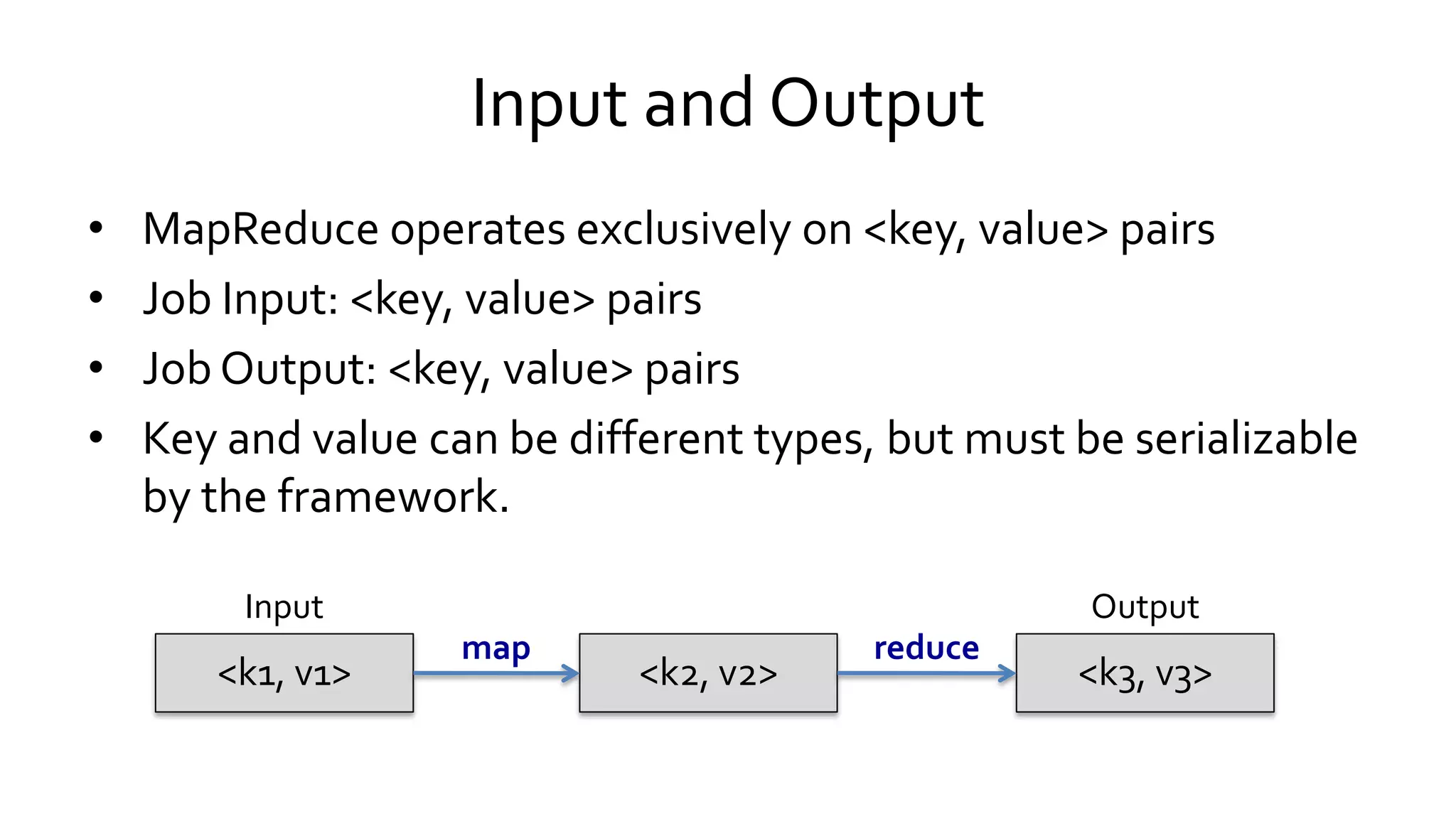 Input and Output
• MapReduce operates exclusively on <key, value> pairs
• Job Input: <key, value> pairs
• Job Output: <key, value> pairs
• Key and value can be different types, but must be serializable
by the framework.
<k1, v1><k1, v1> <k2, v2><k2, v2> <k3, v3><k3, v3>
Input Output
map reduce
 