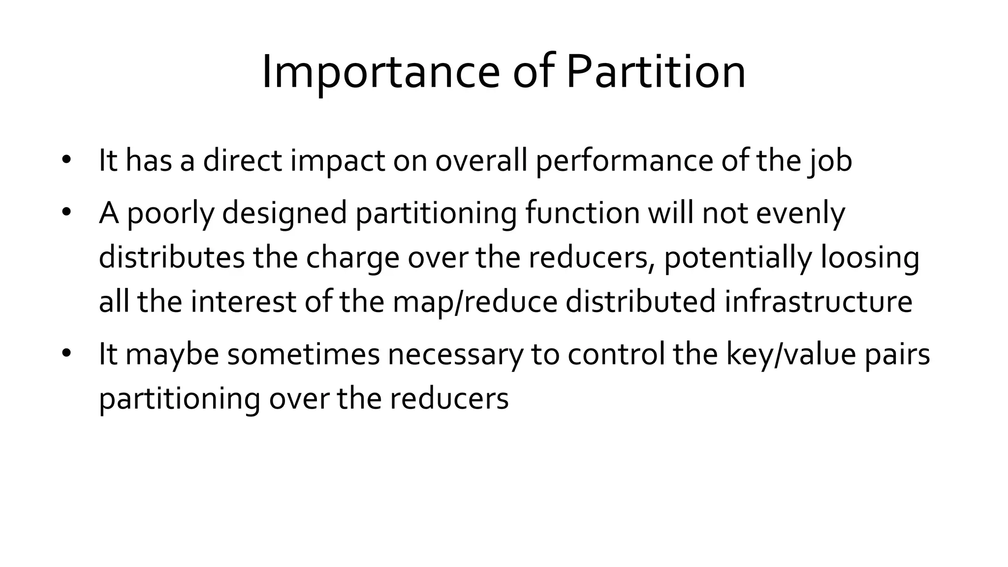 Importance of Partition
• It has a direct impact on overall performance of the job
• A poorly designed partitioning function will not evenly
distributes the charge over the reducers, potentially loosing
all the interest of the map/reduce distributed infrastructure
• It maybe sometimes necessary to control the key/value pairs
partitioning over the reducers
 