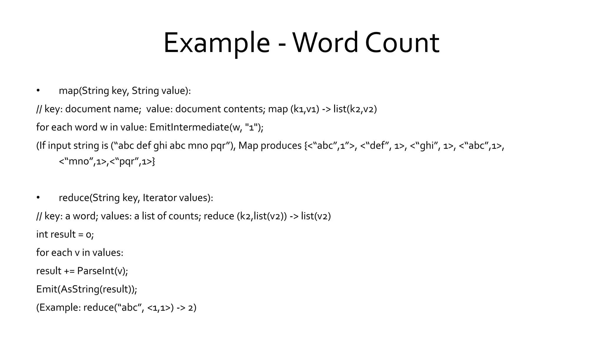 Example - Word Count
• map(String key, String value):
// key: document name; value: document contents; map (k1,v1) -> list(k2,v2)
for each word w in value: EmitIntermediate(w, "1");
(If input string is (“abc def ghi abc mno pqr”), Map produces {<“abc”,1”>, <“def”, 1>, <“ghi”, 1>, <“abc”,1>,
<“mno”,1>,<“pqr”,1>}
• reduce(String key, Iterator values):
// key: a word; values: a list of counts; reduce (k2,list(v2)) -> list(v2)
int result = 0;
for each v in values:
result += ParseInt(v);
Emit(AsString(result));
(Example: reduce(“abc”, <1,1>) -> 2)
 