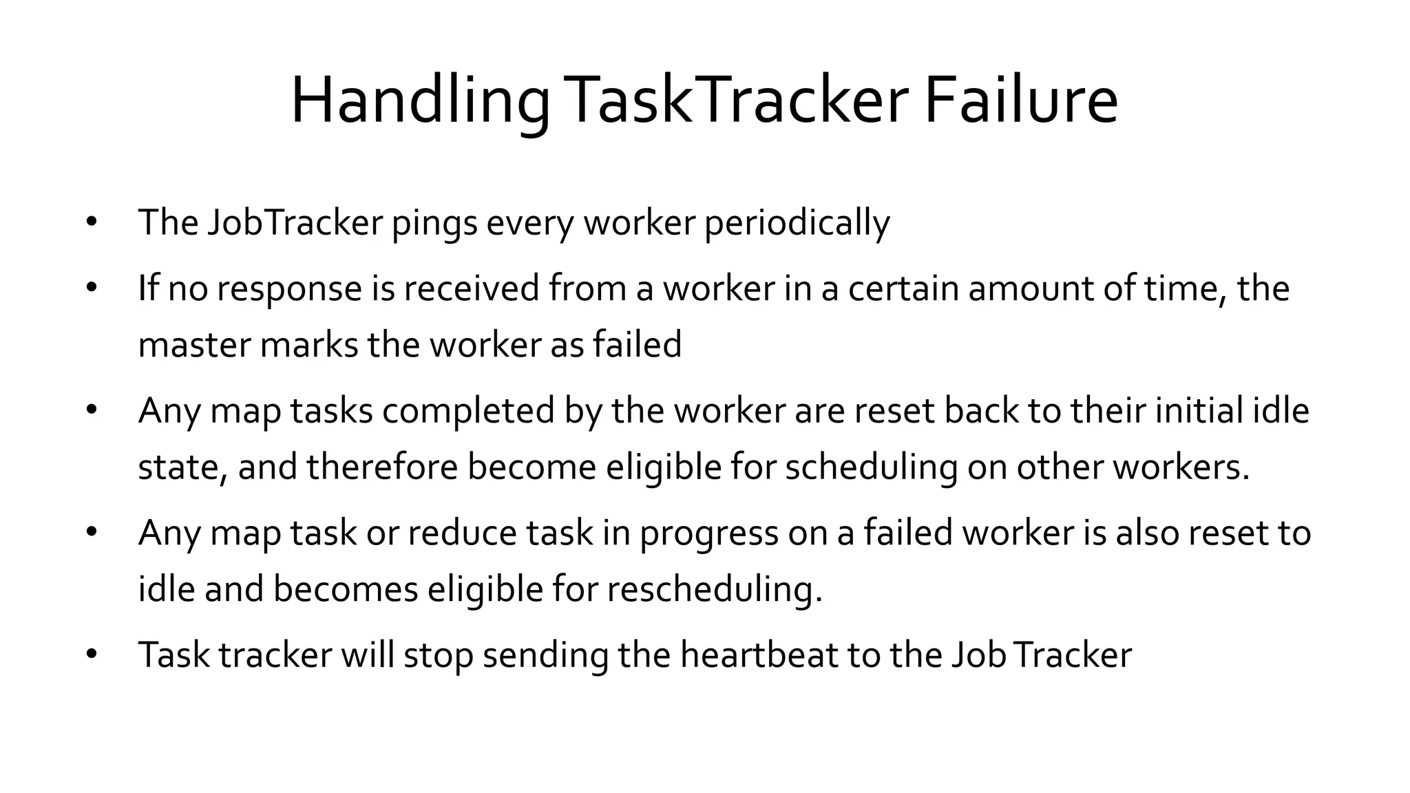 Handling TaskTracker Failure
• The JobTracker pings every worker periodically
• If no response is received from a worker in a certain amount of time, the
master marks the worker as failed
• Any map tasks completed by the worker are reset back to their initial idle
state, and therefore become eligible for scheduling on other workers.
• Any map task or reduce task in progress on a failed worker is also reset to
idle and becomes eligible for rescheduling.
• Task tracker will stop sending the heartbeat to the Job Tracker
 