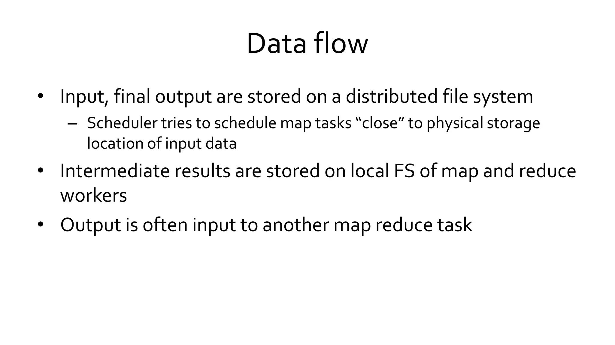 Data flow
• Input, final output are stored on a distributed file system
– Scheduler tries to schedule map tasks “close” to physical storage
location of input data
• Intermediate results are stored on local FS of map and reduce
workers
• Output is often input to another map reduce task
 