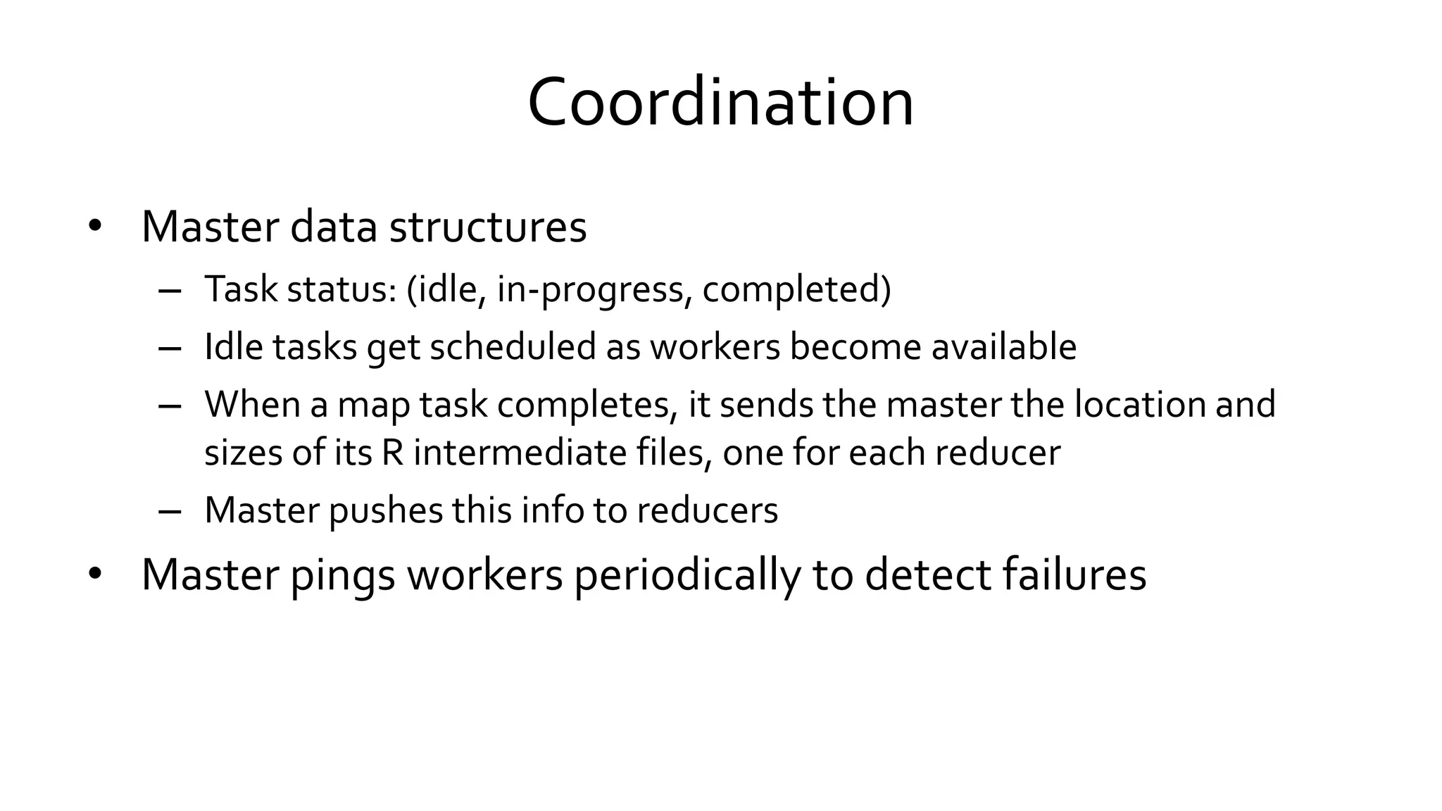 Coordination
• Master data structures
– Task status: (idle, in-progress, completed)
– Idle tasks get scheduled as workers become available
– When a map task completes, it sends the master the location and
sizes of its R intermediate files, one for each reducer
– Master pushes this info to reducers
• Master pings workers periodically to detect failures
 