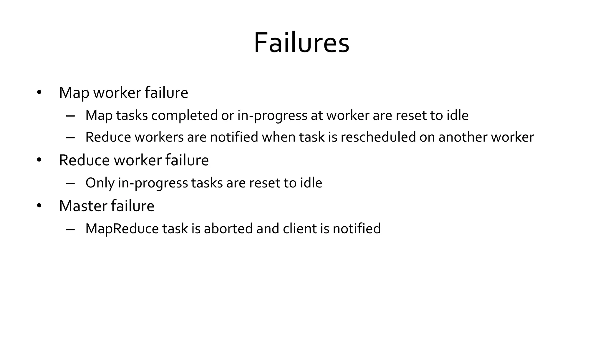 Failures
• Map worker failure
– Map tasks completed or in-progress at worker are reset to idle
– Reduce workers are notified when task is rescheduled on another worker
• Reduce worker failure
– Only in-progress tasks are reset to idle
• Master failure
– MapReduce task is aborted and client is notified
 