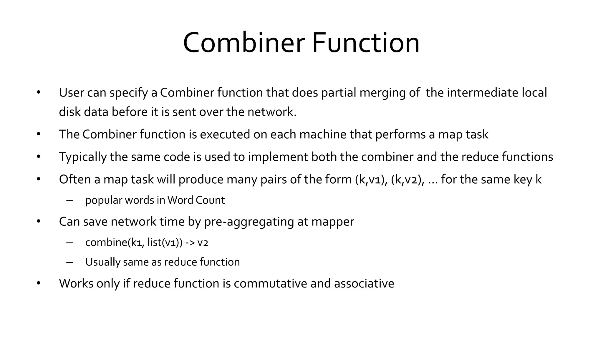 Combiner Function
• User can specify a Combiner function that does partial merging of the intermediate local
disk data before it is sent over the network.
• The Combiner function is executed on each machine that performs a map task
• Typically the same code is used to implement both the combiner and the reduce functions
• Often a map task will produce many pairs of the form (k,v1), (k,v2), … for the same key k
– popular words in Word Count
• Can save network time by pre-aggregating at mapper
– combine(k1, list(v1)) -> v2
– Usually same as reduce function
• Works only if reduce function is commutative and associative
 