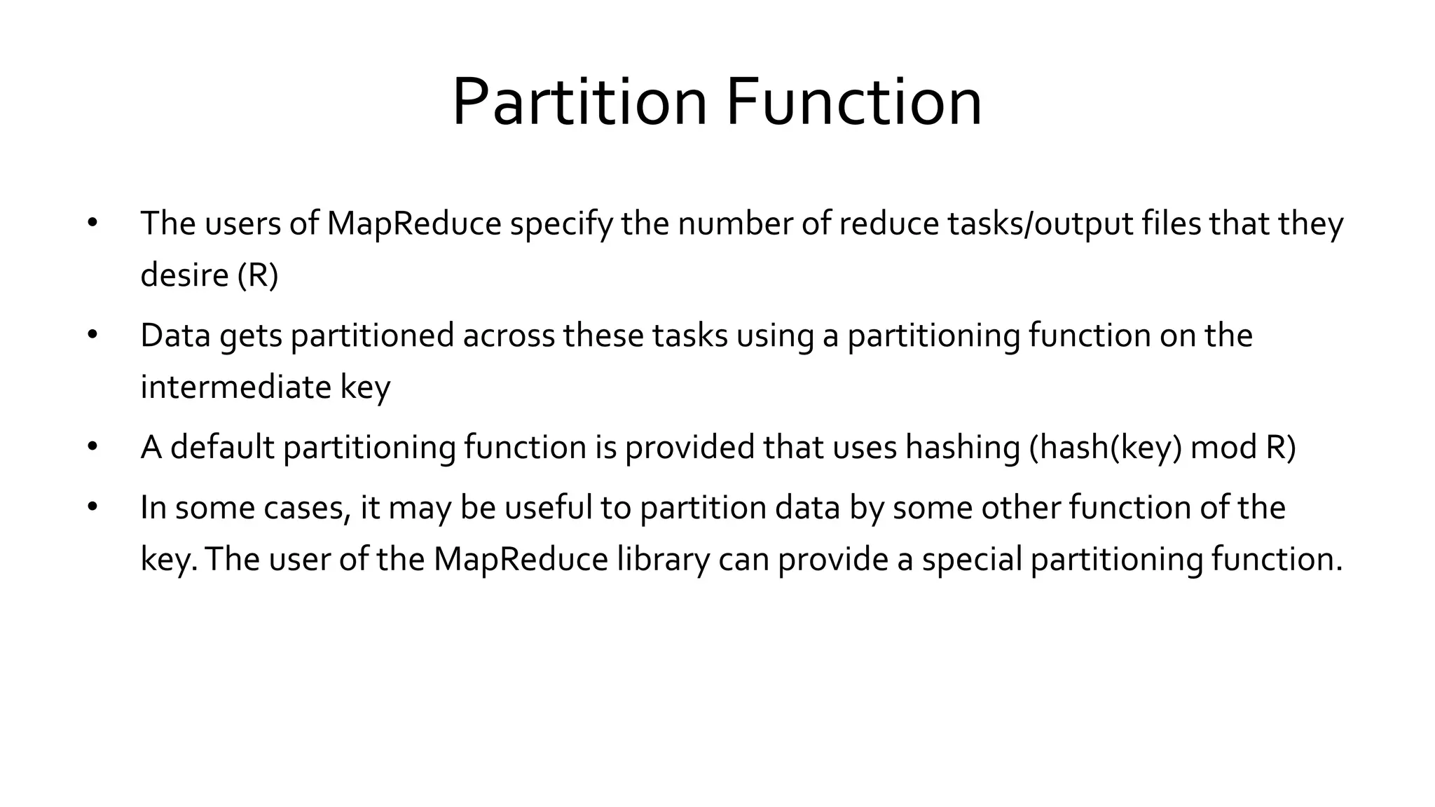 Partition Function
• The users of MapReduce specify the number of reduce tasks/output files that they
desire (R)
• Data gets partitioned across these tasks using a partitioning function on the
intermediate key
• A default partitioning function is provided that uses hashing (hash(key) mod R)
• In some cases, it may be useful to partition data by some other function of the
key. The user of the MapReduce library can provide a special partitioning
function.
 