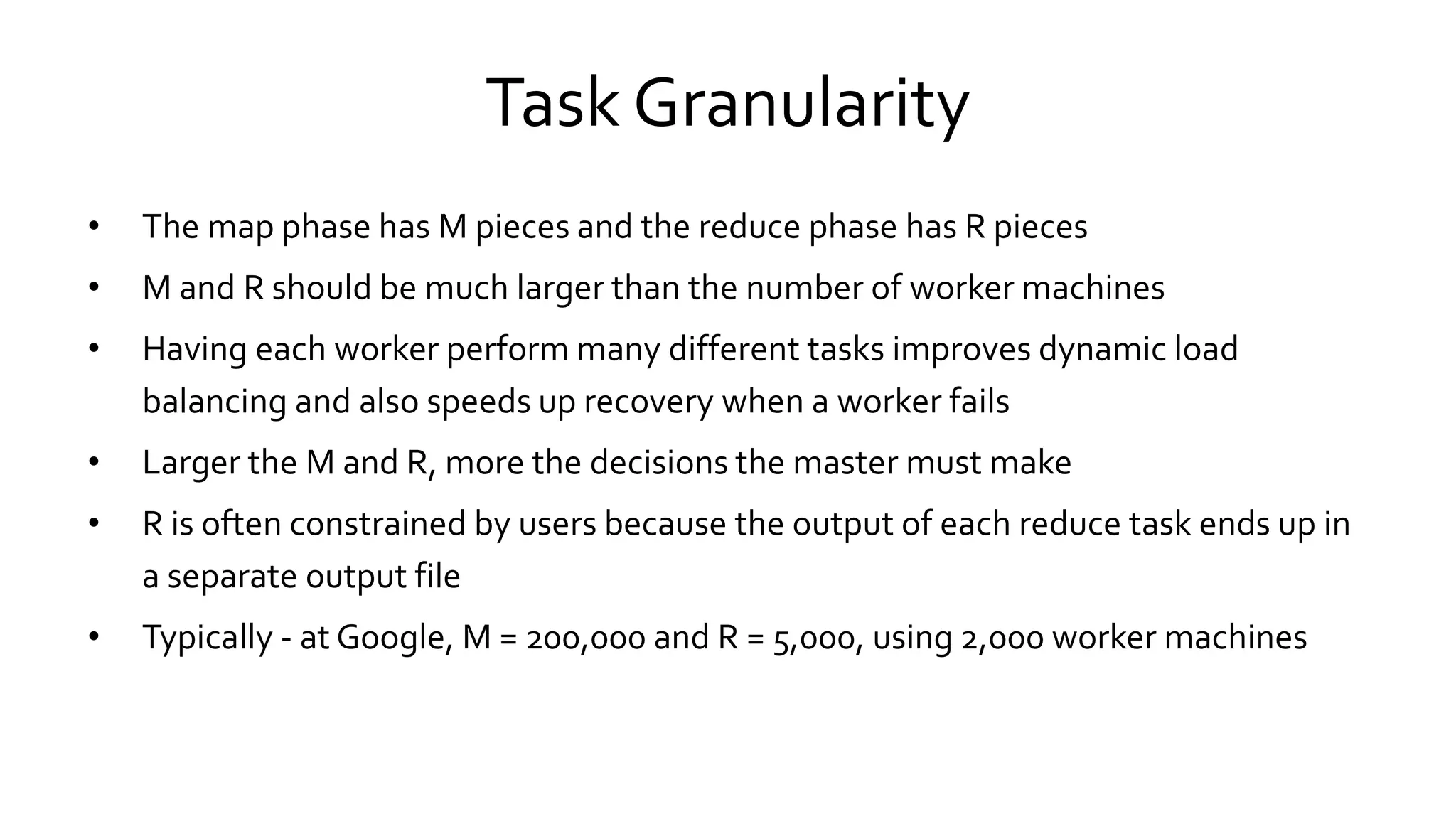 Task Granularity
• The map phase has M pieces and the reduce phase has R pieces
• M and R should be much larger than the number of worker machines
• Having each worker perform many different tasks improves dynamic load
balancing and also speeds up recovery when a worker fails
• Larger the M and R, more the decisions the master must make
• R is often constrained by users because the output of each reduce task ends up in
a separate output file
• Typically - at Google, M = 200,000 and R = 5,000, using 2,000 worker machines
 