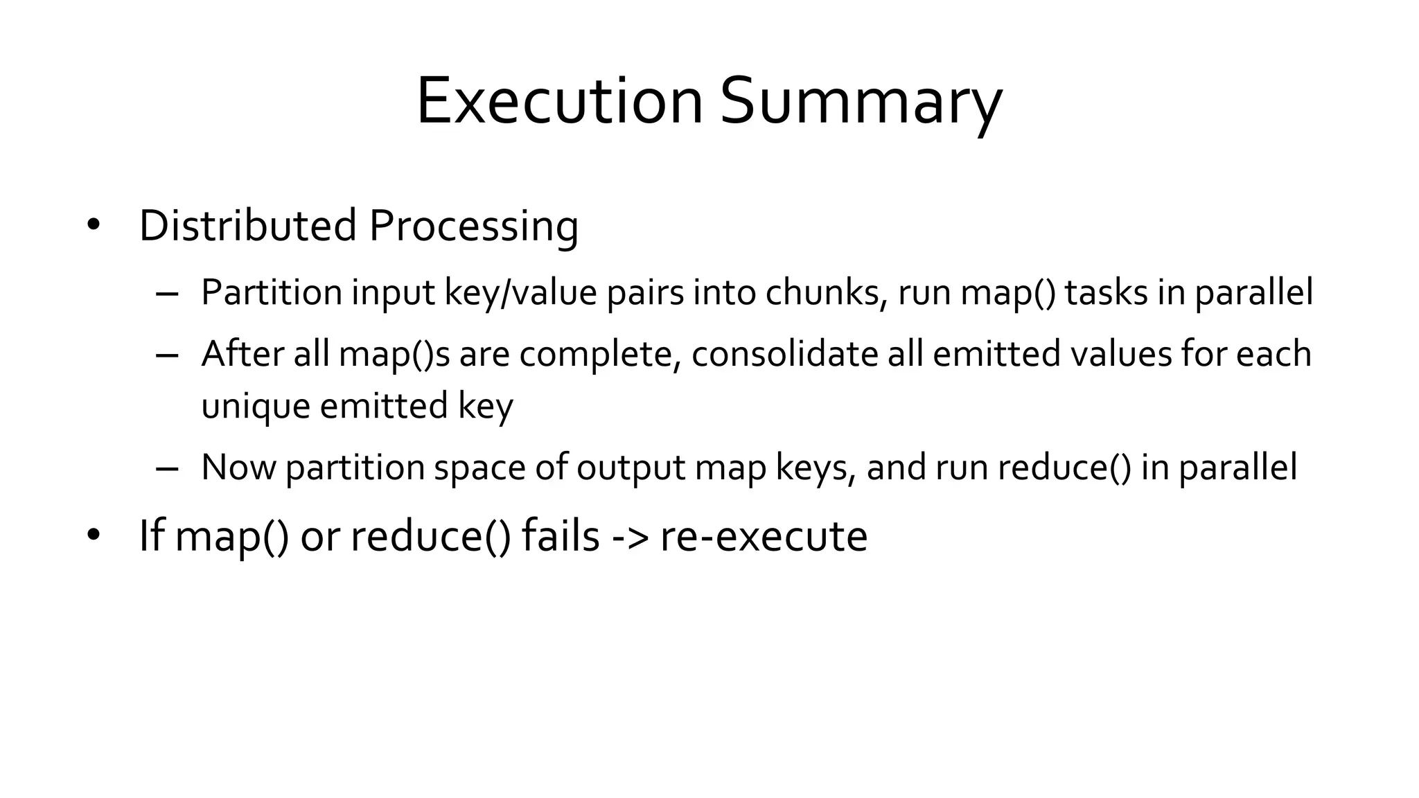 Execution Summary
• Distributed Processing
– Partition input key/value pairs into chunks, run map() tasks in parallel
– After all map()s are complete, consolidate all emitted values for each
unique emitted key
– Now partition space of output map keys, and run reduce() in parallel
• If map() or reduce() fails -> re-execute
 