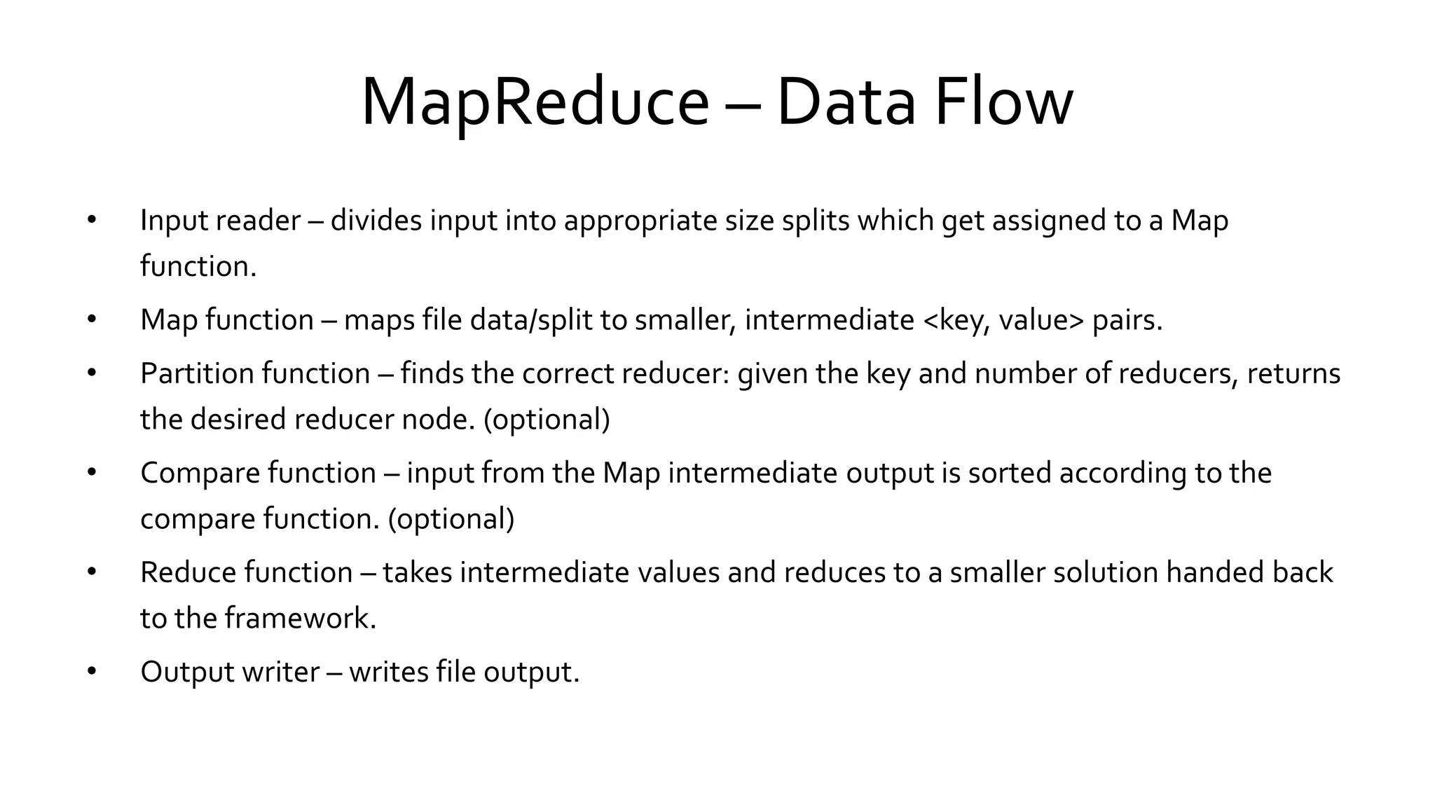 MapReduce – Data Flow
• Input reader – divides input into appropriate size splits which get assigned to a Map
function.
• Map function – maps file data/split to smaller, intermediate <key, value> pairs.
• Partition function – finds the correct reducer: given the key and number of reducers, returns
the desired reducer node. (optional)
• Compare function – input from the Map intermediate output is sorted according to the
compare function. (optional)
• Reduce function – takes intermediate values and reduces to a smaller solution handed back
to the framework.
• Output writer – writes file output.
 