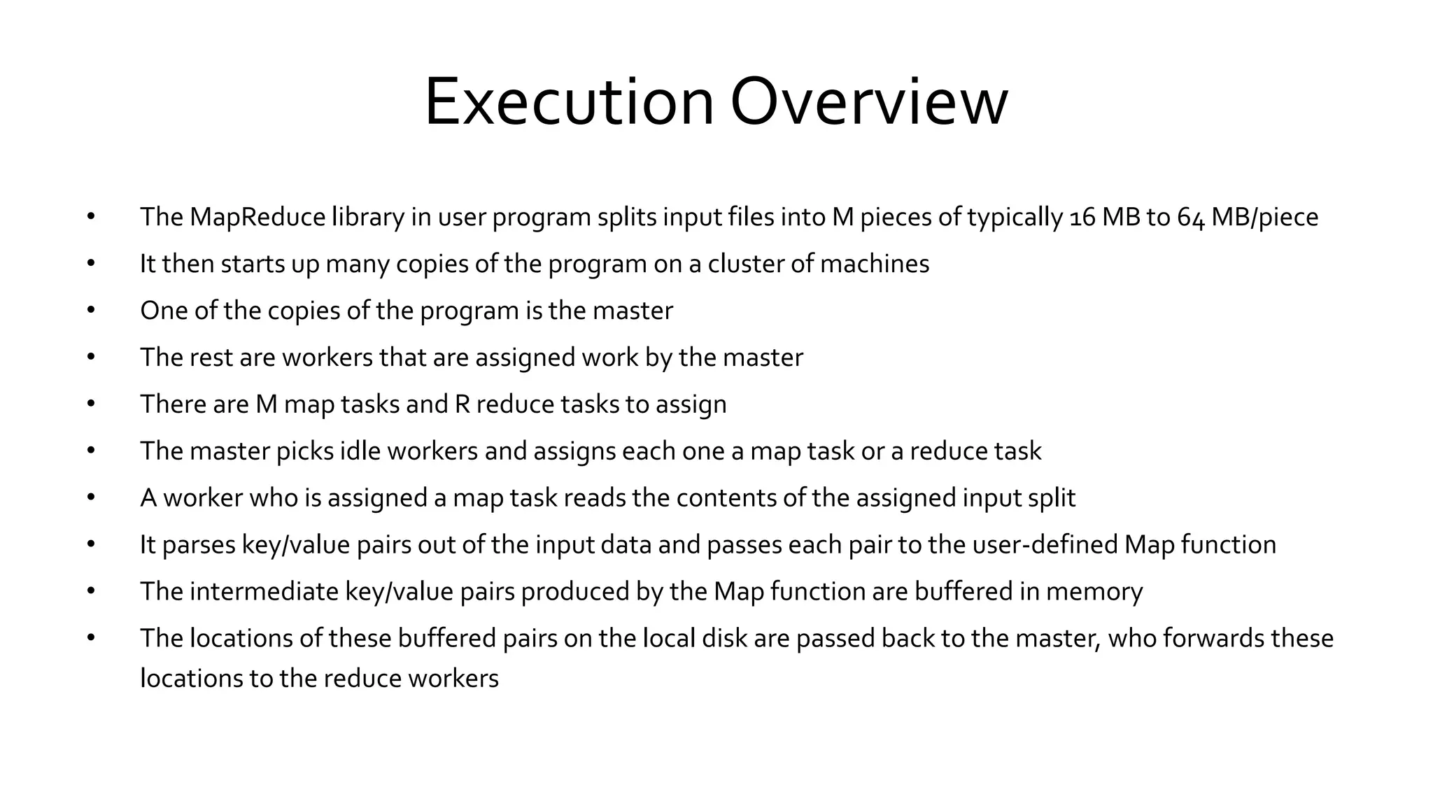 Execution Overview
• The MapReduce library in user program splits input files into M pieces of typically 16 MB to 64 MB/piece
• It then starts up many copies of the program on a cluster of machines
• One of the copies of the program is the master
• The rest are workers that are assigned work by the master
• There are M map tasks and R reduce tasks to assign
• The master picks idle workers and assigns each one a map task or a reduce task
• A worker who is assigned a map task reads the contents of the assigned input split
• It parses key/value pairs out of the input data and passes each pair to the user-defined Map function
• The intermediate key/value pairs produced by the Map function are buffered in memory
• The locations of these buffered pairs on the local disk are passed back to the master, who forwards these
locations to the reduce workers
 