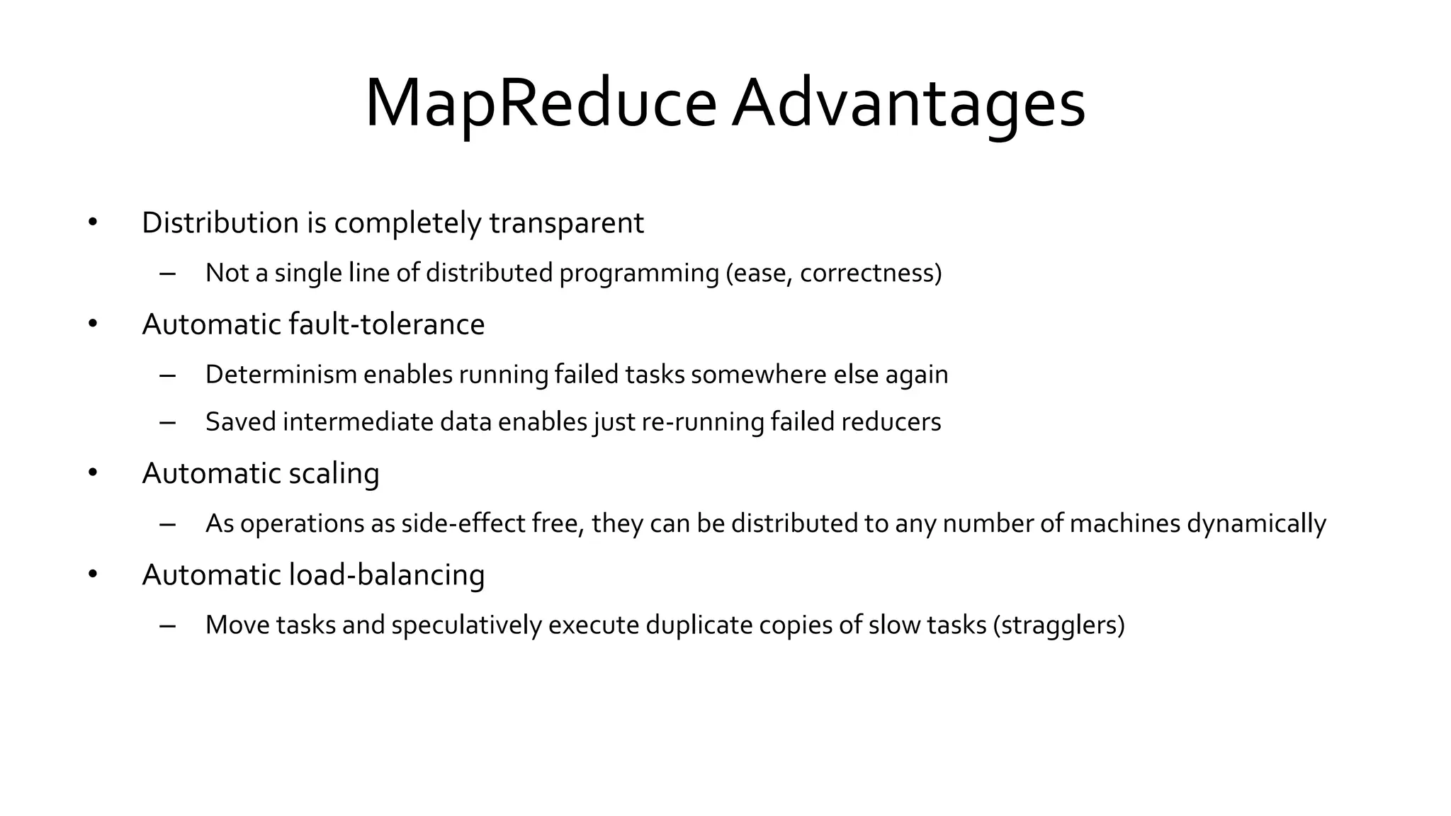 MapReduce Advantages
• Distribution is completely transparent
– Not a single line of distributed programming (ease, correctness)
• Automatic fault-tolerance
– Determinism enables running failed tasks somewhere else again
– Saved intermediate data enables just re-running failed reducers
• Automatic scaling
– As operations as side-effect free, they can be distributed to any number of machines dynamically
• Automatic load-balancing
– Move tasks and speculatively execute duplicate copies of slow tasks (stragglers)
 