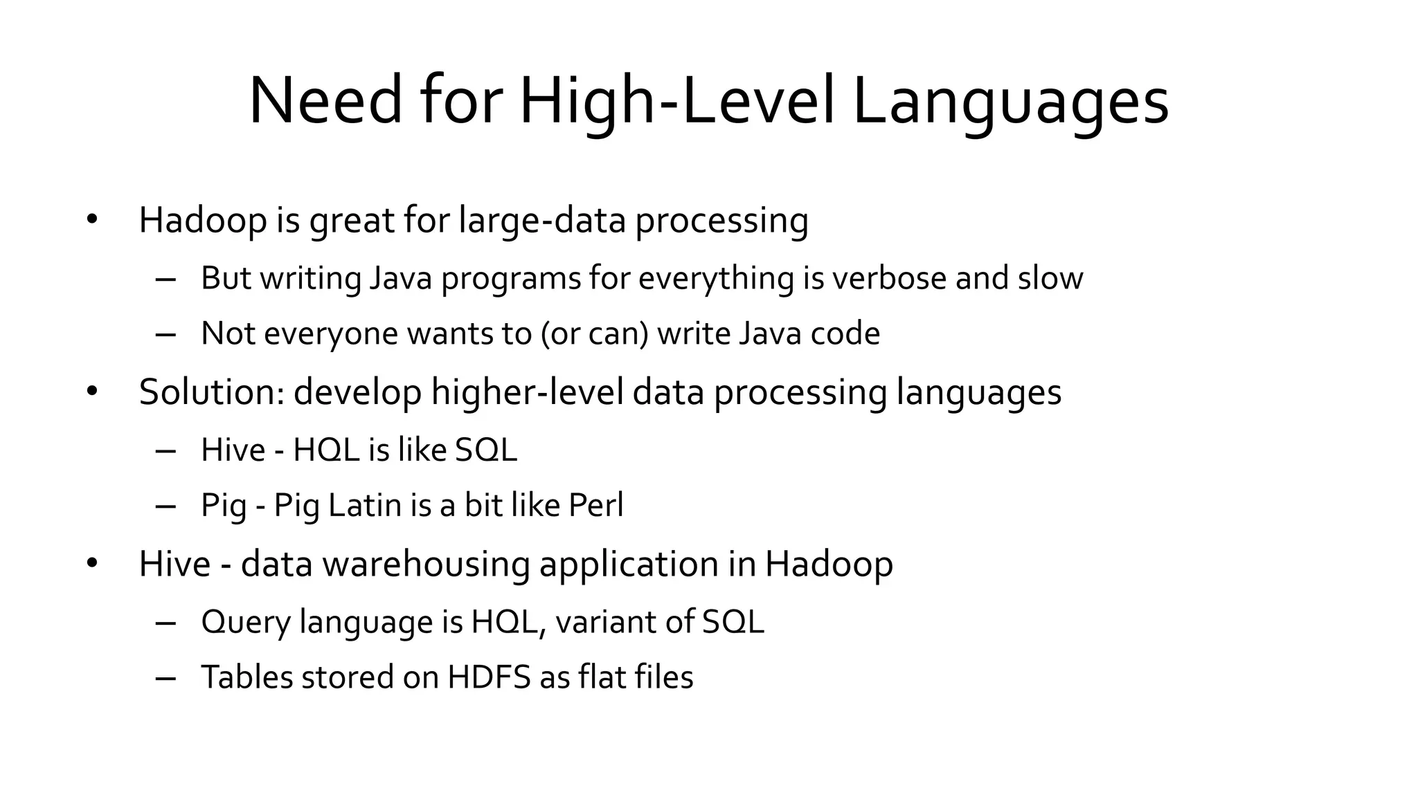Need for High-Level Languages
• Hadoop is great for large-data processing
– But writing Java programs for everything is verbose and slow
– Not everyone wants to (or can) write Java code
• Solution: develop higher-level data processing languages
– Hive - HQL is like SQL
– Pig - Pig Latin is a bit like Perl
• Hive - data warehousing application in Hadoop
– Query language is HQL, variant of SQL
– Tables stored on HDFS as flat files
 