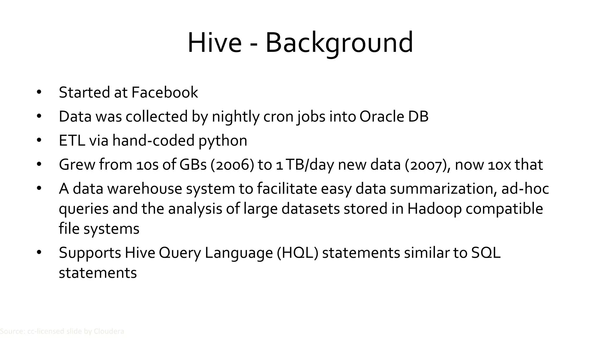 Hive - Background
• Started at Facebook
• Data was collected by nightly cron jobs into Oracle DB
• ETL via hand-coded python
• Grew from 10s of GBs (2006) to 1 TB/day new data (2007), now 10x that
• A data warehouse system to facilitate easy data summarization, ad-hoc
queries and the analysis of large datasets stored in Hadoop compatible
file systems
• Supports Hive Query Language (HQL) statements similar to SQL
statements
Source: cc-licensed slide by Cloudera
 