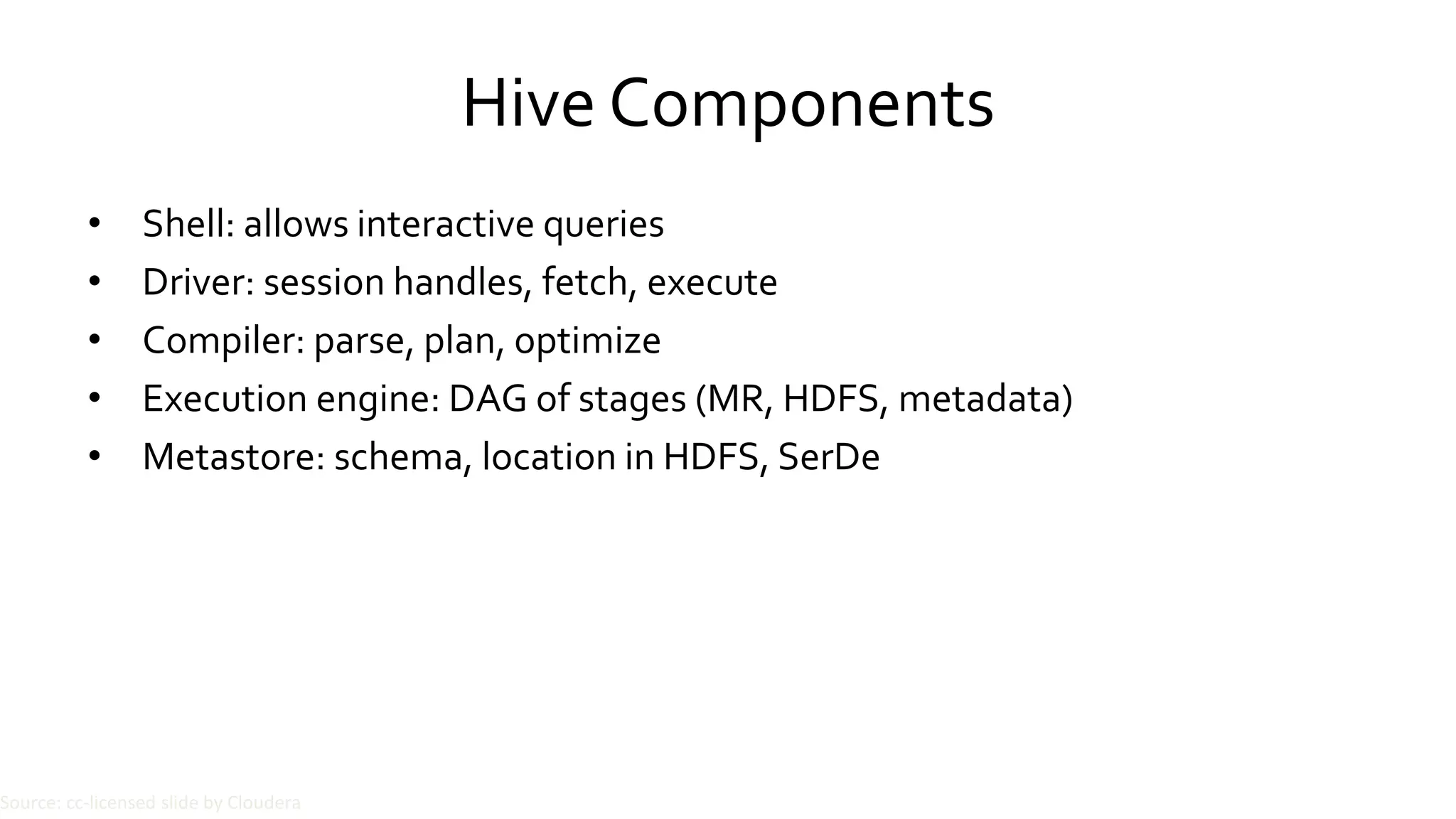 Hive Components
• Shell: allows interactive queries
• Driver: session handles, fetch, execute
• Compiler: parse, plan, optimize
• Execution engine: DAG of stages (MR, HDFS, metadata)
• Metastore: schema, location in HDFS, SerDe
Source: cc-licensed slide by Cloudera
 