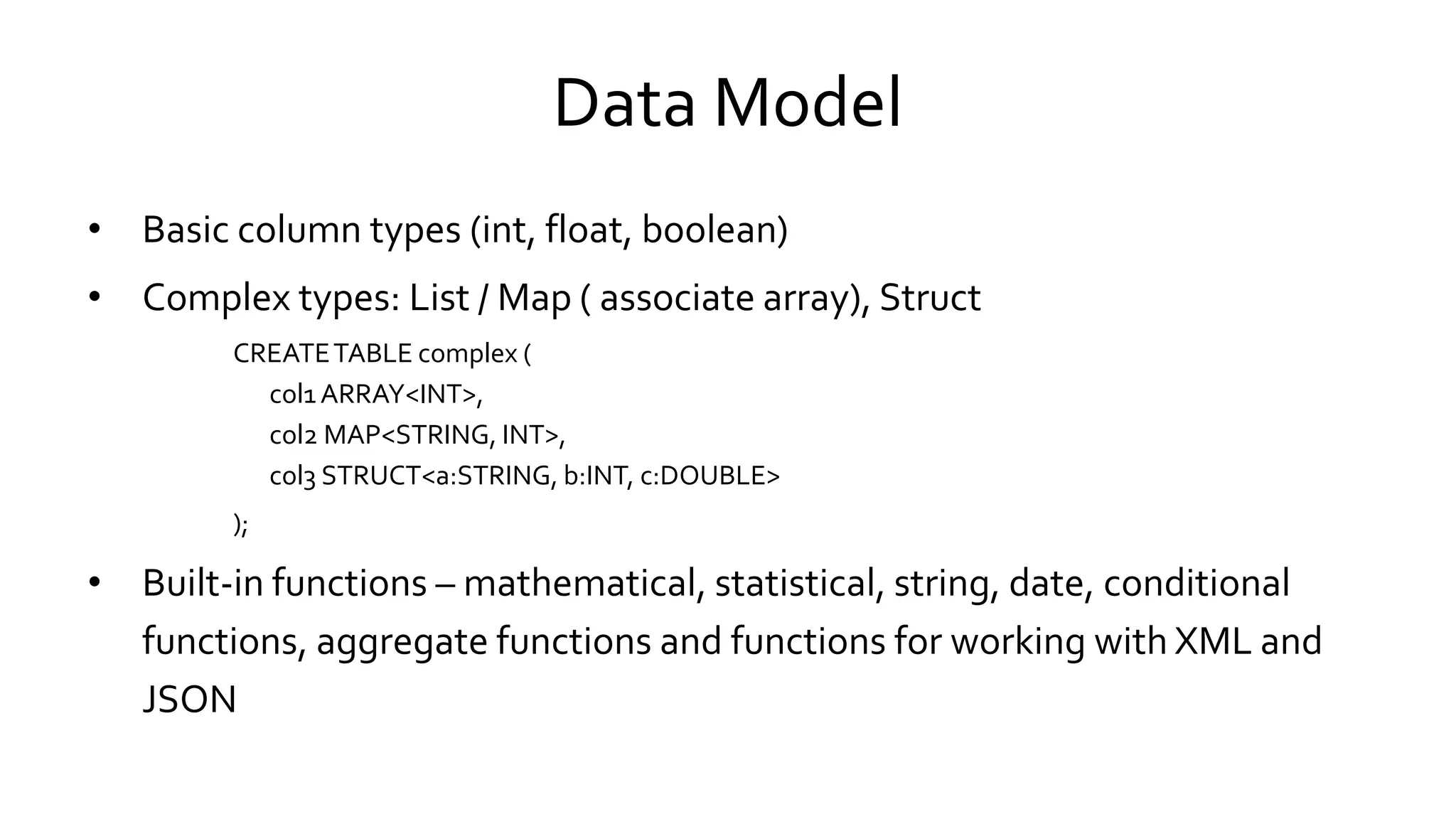Data Model
• Basic column types (int, float, boolean)
• Complex types: List / Map ( associate array), Struct
CREATE TABLE complex (
col1 ARRAY<INT>,
col2 MAP<STRING, INT>,
col3 STRUCT<a:STRING, b:INT, c:DOUBLE>
);
• Built-in functions – mathematical, statistical, string, date, conditional
functions, aggregate functions and functions for working with XML and
JSON
 