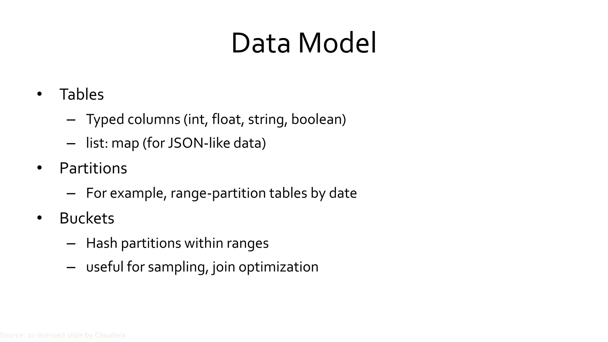 Data Model
• Tables
– Typed columns (int, float, string, boolean)
– list: map (for JSON-like data)
• Partitions
– For example, range-partition tables by date
• Buckets
– Hash partitions within ranges
– useful for sampling, join optimization
Source: cc-licensed slide by Cloudera
 