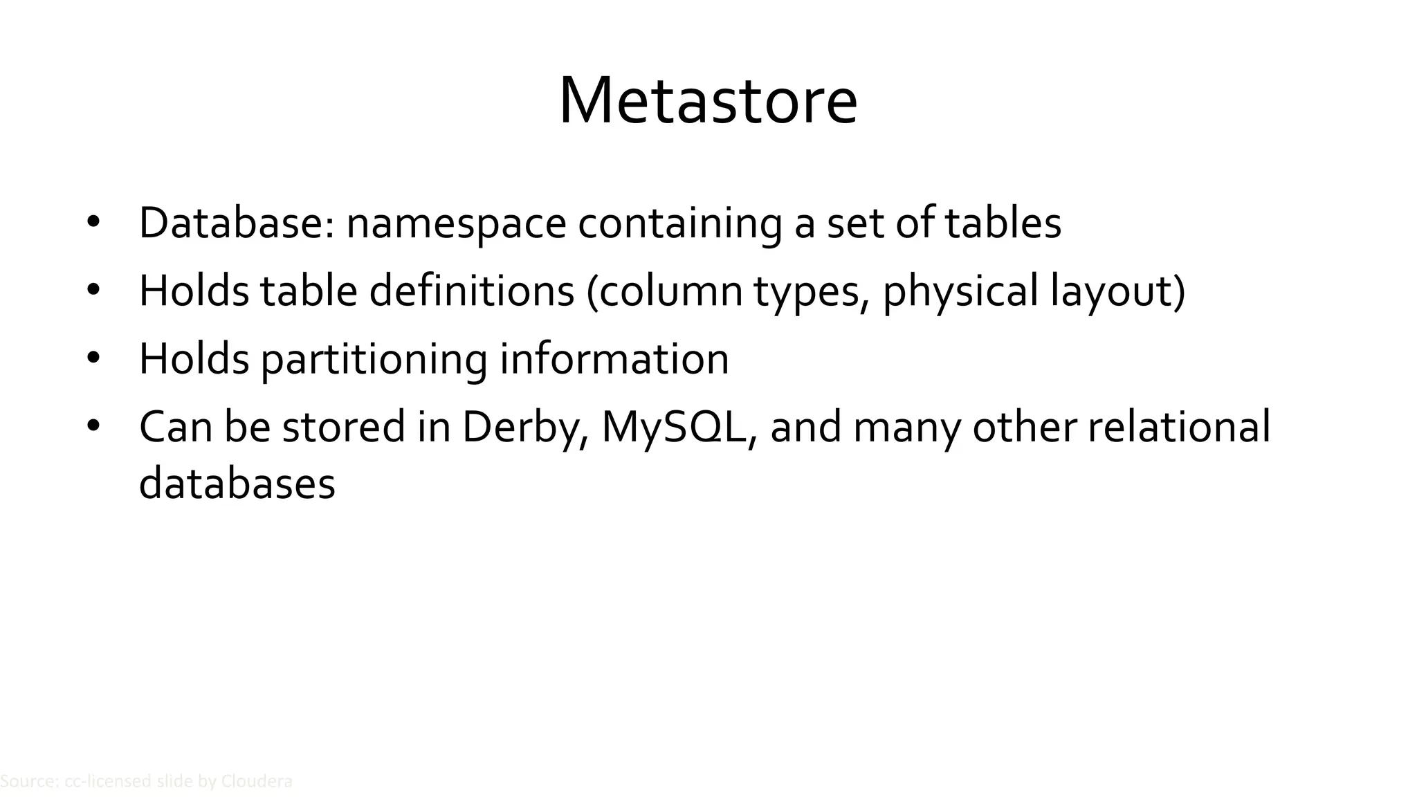 Metastore
• Database: namespace containing a set of tables
• Holds table definitions (column types, physical layout)
• Holds partitioning information
• Can be stored in Derby, MySQL, and many other relational
databases
Source: cc-licensed slide by Cloudera
 