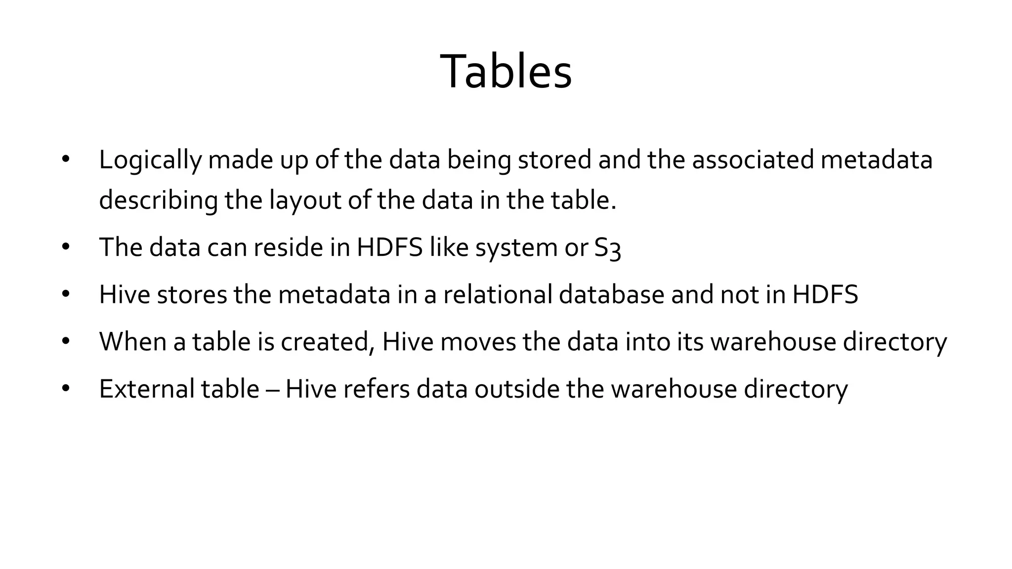 Tables
• Logically made up of the data being stored and the associated metadata
describing the layout of the data in the table.
• The data can reside in HDFS like system or S3
• Hive stores the metadata in a relational database and not in HDFS
• When a table is created, Hive moves the data into its warehouse directory
• External table – Hive refers data outside the warehouse directory
 
