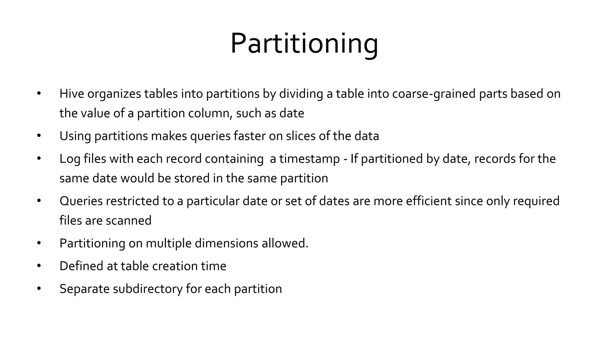 Partitioning
• Hive organizes tables into partitions by dividing a table into coarse-grained parts based on
the value of a partition column, such as date
• Using partitions makes queries faster on slices of the data
• Log files with each record containing a timestamp - If partitioned by date, records for the
same date would be stored in the same partition
• Queries restricted to a particular date or set of dates are more efficient since only required
files are scanned
• Partitioning on multiple dimensions allowed.
• Defined at table creation time
• Separate subdirectory for each partition
 