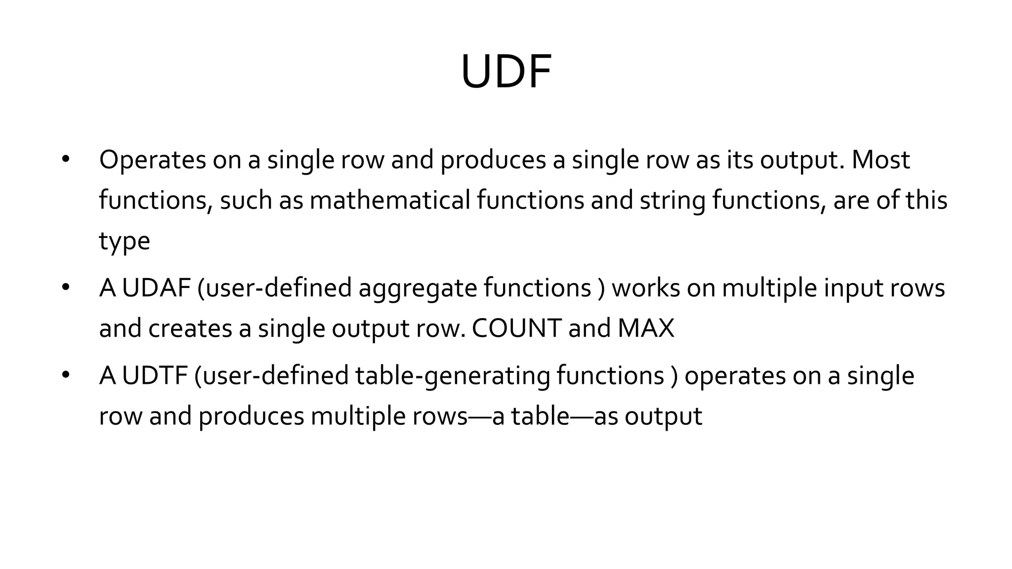 UDF
• Operates on a single row and produces a single row as its output. Most
functions, such as mathematical functions and string functions, are of this
type
• A UDAF (user-defined aggregate functions ) works on multiple input rows
and creates a single output row. COUNT and MAX
• A UDTF (user-defined table-generating functions ) operates on a single
row and produces multiple rows—a table—as output
 