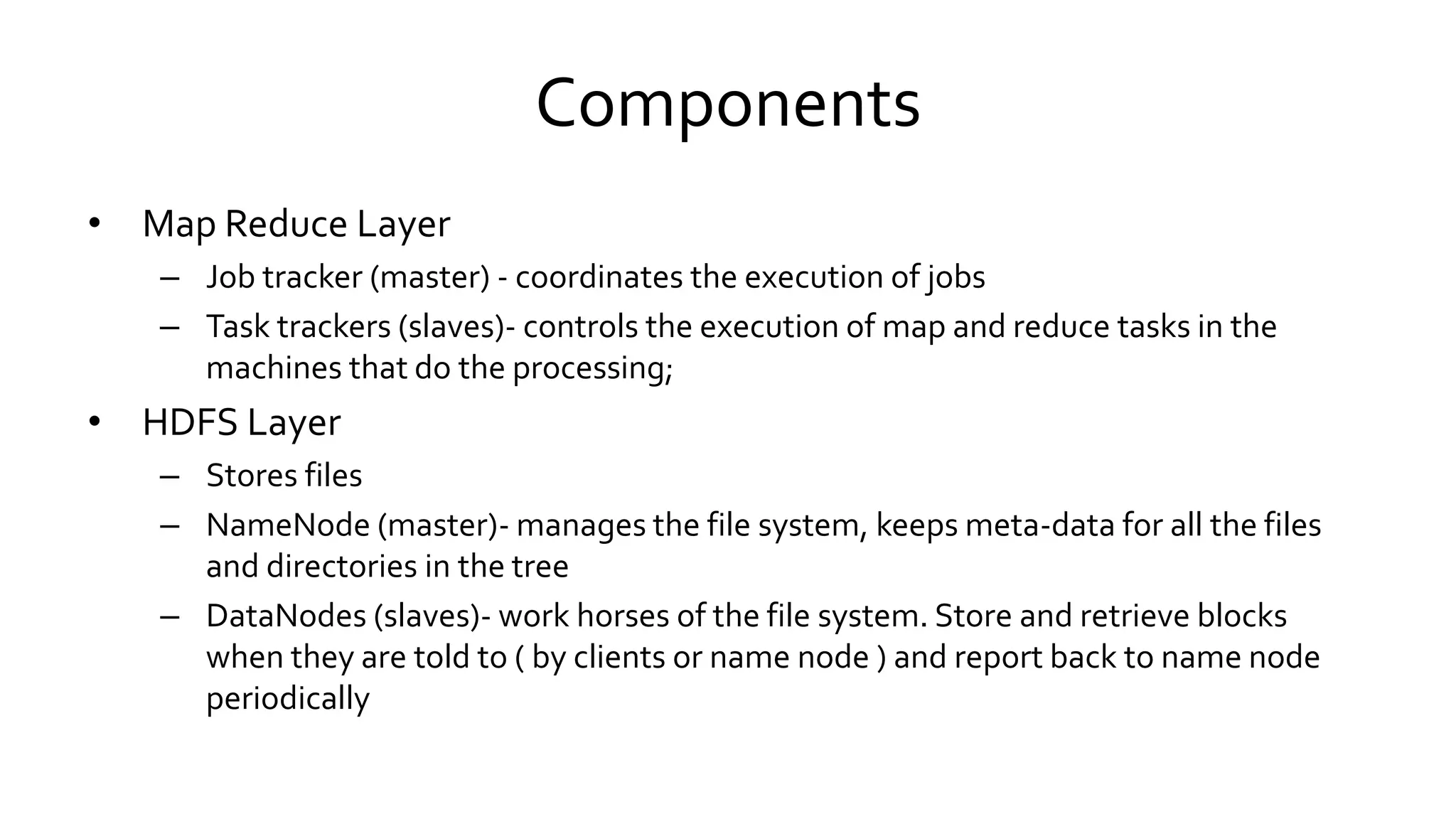 Components
• Map Reduce Layer
– Job tracker (master) - coordinates the execution of jobs
– Task trackers (slaves)- controls the execution of map and reduce tasks in the
machines that do the processing;
• HDFS Layer
– Stores files
– NameNode (master)- manages the file system, keeps meta-data for all the files
and directories in the tree
– DataNodes (slaves)- work horses of the file system. Store and retrieve blocks
when they are told to ( by clients or name node ) and report back to name node
periodically
 